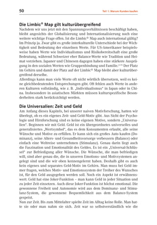 50                                                    Teil 1: Warum Kunden kaufen



Die Limbic® Map gilt kulturübergreifend
Nachdem wir uns jetzt mit den Spannungsverhältnissen beschäftigt haben,
bleibt angesichts der Globalisierung und Internationalisierung noch eine
weitere wichtige Frage offen. Ist die Limbic® Map auch international gültig?
Im Prinzip ja. Zwar gibt es große interkulturelle Unterschiede bei der Wich-
tigkeit und Bedeutung der einzelnen Werte. Für US-Amerikaner beispiels-
weise haben Werte wie Individualismus und Risikobereitschaft eine große
Bedeutung, während Schweizer eher Balance-Werte wie Tradition und Hei-
mat vorziehen. Japaner und Chinesen dagegen haben eine stärkere Ausprä-
gung in den sozialen Werten wie Gruppenbindung und Familie.(2.19) Der Platz
im Gehirn und damit der Platz auf der Limbic® Map bleibt aber kulturüber-
greifend derselbe.
Allerdings kann man viele Werte oft nicht wörtlich übersetzen, weil es kei-
ne gleichbedeutenden Entsprechungen gibt. Oft fehlen auch Werte in ande-
ren Kulturen vollständig, wie z. B. „Individualismus“ in Japan oder in Chi-
na. Insbesondere in asiatischen Märkten müssen kulturspezifische Beson-
derheiten stark berücksichtigt werden.

Die Universalien: Zeit und Geld
Am Anfang dieses Kapitels, bei unserer naiven Motivforschung, hatten wir
überlegt, ob es ein eigenes Zeit- und Geld-Motiv gibt. Aus Sicht der Psycho-
logie und Hirnforschung sind es keine eigenen Motive, sondern „Universa-
lien“. Beginnen wir mit Geld. Geld ist ein übergeordnetes universelles und
generalisiertes „Wertsymbol“, das es dem Konsumenten erlaubt, alle seine
Wünsche und Motive zu erfüllen. Er kann sich ein großes Auto kaufen (Do-
minanz), seine Alters- und Gesundheitsvorsorge verbessern (Balance) oder
einfach eine Weltreise unternehmen (Stimulanz). Genau darin liegt auch
die Faszination und Emotionalität des Geldes. Es ist ein „Universal-Schlüs-
sel“ zur Befriedigung aller Wünsche. Die Wünsche, die man befriedigen
will, sind aber genau die, die in unseren Emotions- und Motivsystemen an-
gelegt sind und die wir oben kennengelernt haben. Deshalb gibt es auch
kein eigenes und separates Geld-Motiv im Gehirn. Man muss bei Geld im-
mer fragen, welches Motiv- und Emotionssystem der Treiber des Wunsches
ist, für den Geld ausgegeben werden soll. Noch ein Aspekt ist erwähnens-
wert: Geld hat eine Joker-Funktion – man kann Geld in jeder Situation und
zu jeder Zeit einsetzen. Auch diese Joker-Funktion ist höchst emotional. Die
gewonnene Freiheit und Autonomie wird aus dem Dominanz- und Stimu-
lanz-System, die gewonnene Bequemlichkeit aus dem Balance-System
gespeist.
Nun zur Zeit. Bis zum Mittelalter spielte Zeit im Alltag keine Rolle. Man hat-
te sie oder man nahm sie sich. Zeit war so selbstverständlich wie die
 