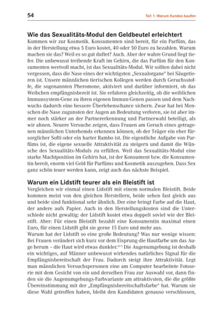 54                                                    Teil 1: Warum Kunden kaufen



Wie das Sexualitäts-Modul den Geldbeutel erleichtert
Kommen wir zur Kosmetik. Konsumenten sind bereit, für ein Parfüm, das
in der Herstellung etwa 5 Euro kostet, 40 oder 50 Euro zu bezahlen. Warum
machen sie das? Weil es so gut duftet? Auch. Aber der wahre Grund liegt tie-
fer. Die unbewusst treibende Kraft im Gehirn, die das Parfüm für den Kon-
sumenten wertvoll macht, ist das Sexualitäts-Modul. Wir sollten dabei nicht
vergessen, dass die Nase eines der wichtigsten „Sexualorgane“ bei Säugetie-
ren ist. Unsere männlichen tierischen Kollegen werden durch Geruchsstof-
fe, die sogenannten Pheromone, aktiviert und darüber informiert, ob das
Weibchen empfängnisbereit ist. Sie erfahren gleichzeitig, ob die weiblichen
Immunsystem-Gene zu ihren eigenen Immun-Genen passen und dem Nach-
wuchs dadurch eine bessere Überlebenschance sichern. Zwar hat bei Men-
schen die Nase zugunsten der Augen an Bedeutung verloren, sie ist aber im-
mer noch stärker an der Partnererkennung und Partnerwahl beteiligt, als
wir ahnen. Neuere Versuche zeigen, dass Frauen am Geruch eines getrage-
nen männlichen Unterhemds erkennen können, ob der Träger ein eher für-
sorglicher Softi oder ein harter Rambo ist. Die eigentliche Aufgabe von Par-
füms ist, die eigene sexuelle Attraktivität zu steigern und damit die Wün-
sche des Sexualitäts-Moduls zu erfüllen. Weil das Sexualitäts-Modul eine
starke Machtposition im Gehirn hat, ist der Konsument bzw. die Konsumen-
tin bereit, enorm viel Geld für Parfüms und Kosmetik auszugeben. Dass Sex
ganz schön teuer werden kann, zeigt auch das nächste Beispiel.

Warum ein Lidstift teurer als ein Bleistift ist
Vergleichen wir einmal einen Lidstift mit einem normalen Bleistift. Beide
kommen meist von den gleichen Herstellern, beide sehen fast gleich aus
und beide sind funktional sehr ähnlich. Der eine bringt Farbe auf die Haut,
der andere aufs Papier. Auch in den Herstellungskosten sind die Unter-
schiede nicht gewaltig: der Lidstift kostet etwa doppelt soviel wie der Blei-
stift. Aber: Für einen Bleistift bezahlt eine Konsumentin maximal einen
Euro, für einen Lidstift gibt sie gerne 15 Euro und mehr aus.
Warum hat der Lidstift so eine große Bedeutung? Was nur wenige wissen:
Bei Frauen verändert sich kurz vor dem Eisprung die Hautfarbe um das Au-
ge herum – die Haut wird etwas dunkler.(6.1) Die Augenumgebung ist deshalb
ein wichtiges, auf Männer unbewusst wirkendes natürliches Signal für die
Empfängnisbereitschaft der Frau. Dadurch steigt ihre Attraktivität. Legt
man männlichen Versuchspersonen eine am Computer bearbeitete Fotose-
rie mit dem Gesicht von ein und derselben Frau zur Auswahl vor, dann fin-
den sie die Augenumgebungs-Farbvariante am attraktivsten, die die größte
Übereinstimmung mit der „Empfängnisbereitschaftsfarbe“ hat. Warum sie
diese Wahl getroffen haben, bleibt den Kandidaten genauso verschlossen,
 