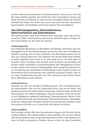 Kapitel 3: Die unbewusste Logik von Produkten und Märkten                  55


wie den vielen Konsumentinnen verschlossen bleibt, warum sie so viel Geld
für einen Lidstift ausgeben. Der Lidstift hat einen viel größeren Nutzen und
damit Wert als der Bleistift. Er aktiviert das Sexualitäts-Modul, der Bleistift
allenfalls die Finger. Wir wollen uns noch etwas mehr mit den emotionalen
Eigenschaften von Produkten und ihrem wahren Wert beschäftigen.

Von Gehirnlangweilern, Gehirnaktivierern,
Gehirnverführern und Gehirnfesslern
Wir haben gesehen, dass jedes Produkt einen typischen, man sagt auch ge-
nerischen, Motiv- und Emotionsraum besetzt. Zusätzlich gibt es einige wei-
tere Unterschiede aus der Sicht des Gehirns

Gehirnlangweiler
Die emotionale Bedeutung von Bleistiften, Putzmitteln, Schrauben oder Toi-
lettenpapier ist für die meisten Kunden gering. Der Wert dieser Produkte ist
deshalb so gering, weil sie seine Emotions- und Motivationssysteme im Ge-
hirn nur schwach aktivieren. Das Ergebnis: Der Kunde findet diese Produk-
te nicht sonderlich interessant. Er ist auch nicht bereit, viel Geld dafür zu
bezahlen. Diese Produkte sind deshalb auch besonders preisanfällig und
können relativ problemlos von Handelsmarken oder Billigimporten ersetzt
werden. Durch eine bewusste Markenpolitik (siehe Kapitel 8) und durch ei-
ne Verstärkung der emotionalen Produktsignale (siehe Kapitel 9) kann das
Werterleben beim Konsumenten zwar erheblich gesteigert werden, aber ei-
ne wahre Kaufbegeisterung oder eine tiefe Sehnsucht nach ihnen werden
diese Maßnahmen nicht auslösen.

Gehirnaktivierer
Kommen wir nun zur nächsten Produktkategorie, den Gehirnaktivierern.
Sie unterscheiden sich von den Langweilern darin, dass sie die Motiv- und
Emotionssysteme im Gehirn stärker ansprechen. Dadurch haben sie für den
Konsumenten eine höhere Bedeutung. Typische Beispiele sind: Genussmit-
tel wie Süßigkeiten, modische Bekleidung, Vitaminpräparate, Bücher, Do-it-
yourself-Maschinen für den Heimwerker, Haushaltsmaschinen, Körperpfle-
ge für den Alltag. Diese Produkte sind für den Konsumenten wichtig, er gibt
auch gerne Geld dafür aus, er kann aber auch darauf verzichten.

Gehirnverführer
Weit weniger einfach fällt dem Konsumenten dagegen der Verzicht auf die
Gehirnverführer. Die Gehirnverführer unterscheiden sich von den Gehirn-
aktivierern dadurch, dass sie gleichzeitig mehrere Motiv- und Emotionssys-
teme im Gehirn ansprechen. Darüber hinaus wirken sie durch besondere
 