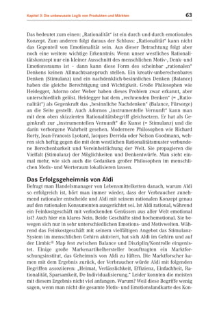 Kapitel 3: Die unbewusste Logik von Produkten und Märkten                63


Das bedeutet zum einen: „Rationalität“ ist ein durch und durch emotionales
Konzept. Zum anderen folgt daraus der Schluss: „Rationalität“ kann nicht
das Gegenteil von Emotionalität sein. Aus dieser Betrachtung folgt aber
noch eine weitere wichtige Erkenntnis: Wenn unser westliches Rationali-
tätskonzept nur ein kleiner Ausschnitt des menschlichen Motiv-, Denk- und
Emotionsraums ist – dann kann diese Form des scheinbar „rationalen“
Denkens keinen Allmachtsanspruch stellen. Ein kreativ-unberechenbares
Denken (Stimulanz) und ein nachdenklich-besinnliches Denken (Balance)
haben die gleiche Berechtigung und Wichtigkeit. Große Philosophen wie
Heidegger, Adorno oder Weber haben dieses Problem zwar erkannt, aber
unterschiedlich gelöst. Heidegger hat dem „rechnenden Denken“ (= „Ratio-
nalität“) als Gegenkraft das „besinnliche Nachdenken“ (Balance, Fürsorge)
an die Seite gestellt. Auch Adornos „instrumentelle Vernunft“ kann man
mit dem oben skizzierten Rationalitätsbegriff gleichsetzen. Er hat als Ge-
genkraft zur „instrumentellen Vernunft“ die Kunst (= Stimulanz) und die
darin verborgene Wahrheit gesehen. Modernere Philosophen wie Richard
Rorty, Jean-Francois Lyotard, Jacques Derrida oder Nelson Goodmann, weh-
ren sich heftig gegen die mit dem westlichen Rationalitätsmuster verbunde-
ne Berechenbarkeit und Vereinheitlichung der Welt. Sie propagieren die
Vielfalt (Stimulanz) der Möglichkeiten und Denkentwürfe. Man sieht ein-
mal mehr, wie sich auch die Gedanken großer Philosophen im menschli-
chen Motiv- und Werteraum lokalisieren lassen.

Das Erfolgsgeheimnis von Aldi
Befragt man Handelsmanager von Lebensmittelketten danach, warum Aldi
so erfolgreich ist, hört man immer wieder, dass der Verbraucher zuneh-
mend rationaler entscheide und Aldi mit seinem rationalen Konzept genau
auf den rationalen Konsumenten ausgerichtet sei. Ist Aldi rational, während
ein Feinkostgeschäft mit verlockenden Genüssen aus aller Welt emotional
ist? Auch hier ein klares Nein. Beide Geschäfte sind hochemotional. Sie be-
wegen sich nur in sehr unterschiedlichen Emotions- und Motivwelten. Wäh-
rend das Feinkostgeschäft mit seinem vielfältigen Angebot das Stimulanz-
System im menschlichen Gehirn aktiviert, hat sich Aldi im Gehirn und auf
der Limbic® Map fest zwischen Balance und Disziplin/Kontrolle eingenis-
tet. Einige große Markenartikelhersteller beauftragten ein Marktfor-
schungsinstitut, das Geheimnis von Aldi zu lüften. Die Marktforscher ka-
men mit dem Ergebnis zurück, der Verbraucher würde Aldi mit folgenden
Begriffen assoziieren: „Heimat, Verlässlichkeit, Effizienz, Einfachheit, Ra-
tionalität, Sparsamkeit, De-Individualisierung.“ Leider konnten die meisten
mit diesem Ergebnis nicht viel anfangen. Warum? Weil diese Begriffe wenig
sagen, wenn man nicht die gesamte Motiv- und Emotionslandkarte des Kon-
 