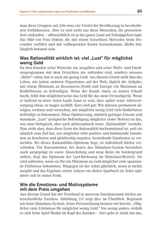 Kapitel 3: Die unbewusste Logik von Produkten und Märkten                65


man diese Gruppen auf, lebt etwa ein Viertel der Bevölkerung in bescheide-
nen Verhältnissen. Aber es sind nicht nur diese Menschen, die preisorien-
tiert einkaufen – offensichtlich ist ja das ganze Land auf Schnäppchen-Jagd.
Das Bild von Frau Doktor, die mit einem luxuriösen Mercedes beim Dis-
counter vorfährt und mit vollbepackten Kisten herauskommt, dürfte hin-
länglich bekannt sein.

Was Rationalität wirklich ist: viel „Lust“ für möglichst
wenig Geld
Da dem Kunden seine Wünsche nie ausgehen und seine Motiv- und Emoti-
onsprogramme mit dem Erreichten nie zufrieden sind, sondern unisono
„Mehr!“ rufen, hat er auch nie genug Geld. Aus diesem Grund stellt ihm das
Leben, wie jedem anderen Organismus auf der Welt, täglich die Aufgabe,
mit einem Minimum an Ressourcen (Geld) und Energie ein Maximum an
Bedürfnissen zu befriedigen. Wenn der Kunde einen zu teuren Urlaub
bucht, fehlt ihm möglicherweise das Geld für das neue Fernsehgerät. Wenn
er laufend zu teure Autos kauft, kann es sein, dass später seine Altersver-
sorgung etwas zu mager ausfällt. Kurz und gut: Wir müssen permanent ab-
wägen, rechnen und versuchen, mit möglichst wenig Geld viele Bedürfnisse
befriedigt zu bekommen. Diese Optimierung, nämlich geringer Einsatz und
maximale „Lust“ (zeitgleiche Befriedigung möglichst vieler Motive) ist das,
was man biologisch, aber auch philosophisch unter „Rationalität“ versteht.
Man sieht aber, dass diese Form der Rationalität hochemotional ist, weil sie
nämlich zum Ziel hat, uns möglichst viele positive und belohnende Emotio-
nen zu bescheren und gleichzeitig negative, bestrafende Emotionen zu ver-
meiden. Wo dieses Rationalitäts-Optimum liegt, ist individuell höchst ver-
schieden. Für Konsumenten, bei denen das Stimulanz-System besonders
stark ausgeprägt ist sowie Abwechslung und neue Reize im Vordergrund
stehen, liegt das Optimum der Lust-Rechnung im Stimulanz-Bereich. Sie
sind zufrieden, wenn sie für ein Minimum an Geld möglichst viele spannen-
de Erlebnisse bekommen. Hingegen ist der Asket glücklich, wenn er nichts
ausgibt und das Ergebnis seiner Askese ein dickes Sparbuch ist. Jeder opti-
miert sich in seiner Form.

Wie die Emotions- und Motivsysteme
mit dem Preis umgehen
Aus diesem Grund hat der Preiskauf in unserem Emotionsraum höchst un-
terschiedliche Facetten. Abbildung 3.9 zeigt dies im Überblick. Beginnen
wir beim Stimulanz-System. Seine Preisrechnung kennen wir bereits: „Mög-
lichst viele Erlebnisse für möglichst wenig Geld.“ Ein wenig anders verhält
es sich beim Spiel-Modul im Kopf des Kunden – hier geht es nicht um das,
 