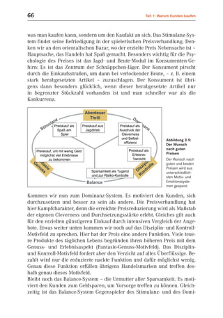 66                                                   Teil 1: Warum Kunden kaufen



was man kaufen kann, sondern um den Kaufakt an sich. Das Stimulanz-Sys-
tem findet seine Befriedigung in der spielerischen Preisverhandlung. Den-
ken wir an den orientalischen Bazar, wo der erzielte Preis Nebensache ist –
Hauptsache, das Handeln hat Spaß gemacht. Besonders wichtig für die Psy-
chologie des Preises ist das Jagd- und Beute-Modul im Konsumenten-Ge-
hirn: Es ist das Zentrum der Schnäppchen-Jäger. Der Konsument pirscht
durch die Einkaufsstraßen, um dann bei verlockender Beute, – z. B. einem
stark herabgesetzten Artikel – zuzuschlagen. Der Konsument ist übri-
gens dann besonders glücklich, wenn dieser herabgesetzte Artikel nur
in begrenzter Stückzahl vorhanden ist und man schneller war als die
Konkurrenz.




                                                                Abbildung 3.9:
                                                                Der Wunsch
                                                                nach guten
                                                                Preisen
                                                                Der Wunsch nach
                                                                guten und besten
                                                                Preisen wird aus
                                                                unterschiedlich-
                                                                sten Motiv- und
                                                                Emotionssyste-
                                                                men gespeist

Kommen wir nun zum Dominanz-System. Es motiviert den Kunden, sich
durchzusetzen und besser zu sein als andere. Die Preisverhandlung hat
hier Kampfcharakter, denn die erreichte Preisreduzierung wird als Maßstab
der eigenen Cleverness und Durchsetzungsstärke erlebt. Gleiches gilt auch
für den erzielten günstigeren Einkauf durch intensiven Vergleich der Ange-
bote. Etwas weiter unten kommen wir noch auf das Disziplin- und Kontroll-
Motivfeld zu sprechen. Hier hat der Preis eine andere Funktion. Viele teue-
re Produkte des täglichen Lebens begründen ihren höheren Preis mit dem
Genuss- und Erlebnisaspekt (Fantasie-Genuss-Motivfeld). Das Disziplin-
und Kontroll-Motivfeld fordert aber den Verzicht auf alles Überflüssige. Be-
zahlt wird nur die reduzierte nackte Funktion und dafür möglichst wenig.
Genau diese Funktion erfüllen übrigens Handelsmarken und treffen des-
halb genau dieses Motivfeld.
Bleibt noch das Balance-System – die Urmutter aller Sparsamkeit. Es moti-
viert den Kunden zum Geldsparen, um Vorsorge treffen zu können. Gleich-
zeitig ist das Balance-System Gegenspieler des Stimulanz- und des Domi-
 