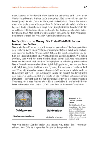 Kapitel 3: Die unbewusste Logik von Produkten und Märkten                         67


nanz-Systems. Es ist deshalb nicht bereit, für Erlebnisse und Status mehr
Geld auszugeben und Risiken dafür einzugehen. Eng verknüpft mit dem Ba-
lance-System ist der Preis als Komplexitäts-Reduzierer. Wenn der Konsu-
ment eine große Auswahl an gleichen Produkten hat, die sich in nichts au-
ßer dem Preis unterscheiden, sorgt diese Komplexität für Unsicherheit, die
er auflösen will. Dankbar nimmt er deshalb den Preisunterschied als Orien-
tierungshilfe an. Man sieht, wie differenziert die Sache mit dem Preis zu se-
hen ist und warum der Preis im Grunde hochemotional ist.

No Emotions – no Money: Die Preis-Wert-Kalkulation
in unserem Gehirn
Wenn wir diese Erkenntnisse mit den oben gemachten Überlegungen über
den „wahren Wert eines Produktes“ zusammenführen, wird aber noch et-
was anderes deutlich. Offensichtlich führen die Emotionssysteme im Ge-
hirn die Preiskalkulation und Wertkalkulation zeitgleich durch. Wir haben
gesehen, dass Geld für unser Gehirn einen hohen positiven emotionalen
Wert hat. Das wird auch im Hirn-Tomographen in Abbildung 3.10 sichtbar:
Wenn Versuchspersonen bei einem Spiel Geld gewinnen, leuchtet der Lust-
und Belohnungskern im limbischen System, der Nucleus accumbens, hell
auf. Wenn die Versuchspersonen dagegen Geld verlieren, wird ein anderer
Hirnbereich aktiviert – die sogenannte Insula, ein Bereich der direkt unter
dem vorderen Großhirn sitzt. Die Insula ist ein wichtiges Schmerzzentrum
im Gehirn – sie wird auch bei Zahnschmerzen oder bei der schmerzhaften
Trennung von einem Partner aktiv. Für unser Gehirn ist deshalb die Preis-
Wert-Kalkulation eine Lust vs. Unlust bzw. Lust vs. Schmerz-Kalkulation.




                                                            Abbildung 3.10:
                                                            Lust und Frust im
                                                            Gehirn
                                                            Die Geld-Gewinn-Erwar-
                                                            tung aktiviert den „Lust-
                                                            kern“ im limbischen
                                                            System, bei Geldverlust
                                                            werden gleiche Hirnbe-
                                                            reiche aktiviert, die auch
                                                            für Schmerzempfindung
                                                            zuständig sind


Wer von seinem Kunden mehr Geld haben will, muss den Trennungs-
schmerz vom Geld durch positive Emotionen kompensieren.
 