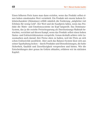 68                                                 Teil 1: Warum Kunden kaufen



Einen höheren Preis kann man dann erzielen, wenn das Produkt selbst ei-
nen hohen emotionalen Wert vermittelt. Ein Produkt mit enorm hohem Er-
lebnischarakter (Stimulanz) erfüllt nämlich die Forderung „möglichst viel
Erlebnis für wenig Geld“. Der Wert und der Kaufpreis fallen, wenn das Pro-
dukt die Motiv- und Emotionssysteme im Kopf langweilt. Das Dominanz-
System, das ja die erzielte Preiseinsparung als Durchsetzungs-Maßstab be-
trachtet, verzichtet auf diesen Kampf, wenn das Produkt selbst einen hohen
Status- und Exklusivitätsnutzen verspricht. Genau deshalb achten viele Lu-
xusmarken auch darauf, ihre Preise oben zu halten, weil der Preis an sich
schon Exklusivität ausdrückt. Aber auch das Balance-System lässt sich aus
seiner Sparhaltung locken – durch Produkte und Dienstleistungen, die hohe
Sicherheit, Qualität und Zuverlässigkeit versprechen und bieten. Wie die
Entscheidungen aber genau im Gehirn ablaufen, erfahren wir im nächsten
Kapitel.
 