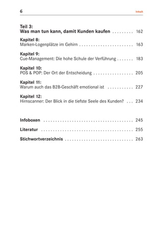 6                                                                                    Inhalt




Teil 3:
Was man tun kann, damit Kunden kaufen . . . . . . . . . 162
Kapitel 8:
Marken-Logenplätze im Gehirn . . . . . . . . . . . . . . . . . . . . . . . 163

Kapitel 9:
Cue-Management: Die hohe Schule der Verführung . . . . . . . 183

Kapitel 10:
POS & POP: Der Ort der Entscheidung . . . . . . . . . . . . . . . . . 205

Kapitel 11:
Warum auch das B2B-Geschäft emotional ist . . . . . . . . . . . 227

Kapitel 12:
Hirnscanner: Der Blick in die tiefste Seele des Kunden? . . . 234



Infoboxen . . . . . . . . . . . . . . . . . . . . . . . . . . . . . . . . . . . . . . 245

Literatur . . . . . . . . . . . . . . . . . . . . . . . . . . . . . . . . . . . . . . . 255

Stichwortverzeichnis . . . . . . . . . . . . . . . . . . . . . . . . . . . . . 263
 