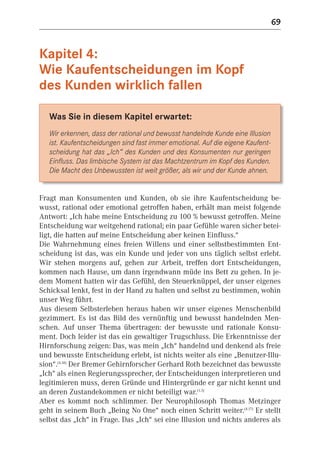 69


Kapitel 4:
Wie Kaufentscheidungen im Kopf
des Kunden wirklich fallen

   Was Sie in diesem Kapitel erwartet:
   Wir erkennen, dass der rational und bewusst handelnde Kunde eine Illusion
   ist. Kaufentscheidungen sind fast immer emotional. Auf die eigene Kaufent-
   scheidung hat das „Ich“ des Kunden und des Konsumenten nur geringen
   Einfluss. Das limbische System ist das Machtzentrum im Kopf des Kunden.
   Die Macht des Unbewussten ist weit größer, als wir und der Kunde ahnen.


Fragt man Konsumenten und Kunden, ob sie ihre Kaufentscheidung be-
wusst, rational oder emotional getroffen haben, erhält man meist folgende
Antwort: „Ich habe meine Entscheidung zu 100 % bewusst getroffen. Meine
Entscheidung war weitgehend rational; ein paar Gefühle waren sicher betei-
ligt, die hatten auf meine Entscheidung aber keinen Einfluss.“
Die Wahrnehmung eines freien Willens und einer selbstbestimmten Ent-
scheidung ist das, was ein Kunde und jeder von uns täglich selbst erlebt.
Wir stehen morgens auf, gehen zur Arbeit, treffen dort Entscheidungen,
kommen nach Hause, um dann irgendwann müde ins Bett zu gehen. In je-
dem Moment hatten wir das Gefühl, den Steuerknüppel, der unser eigenes
Schicksal lenkt, fest in der Hand zu halten und selbst zu bestimmen, wohin
unser Weg führt.
Aus diesem Selbsterleben heraus haben wir unser eigenes Menschenbild
gezimmert. Es ist das Bild des vernünftig und bewusst handelnden Men-
schen. Auf unser Thema übertragen: der bewusste und rationale Konsu-
ment. Doch leider ist das ein gewaltiger Trugschluss. Die Erkenntnisse der
Hirnforschung zeigen: Das, was mein „Ich“ handelnd und denkend als freie
und bewusste Entscheidung erlebt, ist nichts weiter als eine „Benutzer-Illu-
sion“.(4.18) Der Bremer Gehirnforscher Gerhard Roth bezeichnet das bewusste
„Ich“ als einen Regierungssprecher, der Entscheidungen interpretieren und
legitimieren muss, deren Gründe und Hintergründe er gar nicht kennt und
an deren Zustandekommen er nicht beteiligt war.(1.3)
Aber es kommt noch schlimmer. Der Neurophilosoph Thomas Metzinger
geht in seinem Buch „Being No One“ noch einen Schritt weiter.(4.17) Er stellt
selbst das „Ich“ in Frage. Das „Ich“ sei eine Illusion und nichts anderes als
 