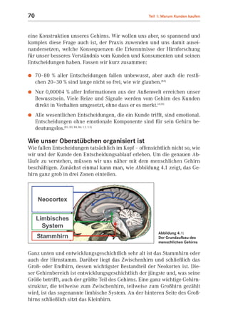 70                                                   Teil 1: Warum Kunden kaufen



eine Konstruktion unseres Gehirns. Wir wollen uns aber, so spannend und
komplex diese Frage auch ist, der Praxis zuwenden und uns damit ausei-
nandersetzen, welche Konsequenzen die Erkenntnisse der Hirnforschung
für unser besseres Verständnis vom Kunden und Konsumenten und seinen
Entscheidungen haben. Fassen wir kurz zusammen:

●    70–80 % aller Entscheidungen fallen unbewusst, aber auch die restli-
     chen 20–30 % sind lange nicht so frei, wie wir glauben.(B4)
●    Nur 0,00004 % aller Informationen aus der Außenwelt erreichen unser
     Bewusstsein. Viele Reize und Signale werden vom Gehirn des Kunden
     direkt in Verhalten umgesetzt, ohne dass er es merkt.(4.20)
●    Alle wesentlichen Entscheidungen, die ein Kunde trifft, sind emotional.
     Entscheidungen ohne emotionale Komponente sind für sein Gehirn be-
     deutungslos.(B1; B3; B4; B6; 1.3, 5.5)

Wie unser Oberstübchen organisiert ist
Wie fallen Entscheidungen tatsächlich im Kopf – offensichtlich nicht so, wie
wir und der Kunde den Entscheidungsablauf erleben. Um die genauen Ab-
läufe zu verstehen, müssen wir uns näher mit dem menschlichen Gehirn
beschäftigen. Zunächst einmal kann man, wie Abbildung 4.1 zeigt, das Ge-
hirn ganz grob in drei Zonen einteilen.




                                                          Abbildung 4.1:
                                                          Der Grundaufbau des
                                                          menschlichen Gehirns

Ganz unten und entwicklungsgeschichtlich sehr alt ist das Stammhirn oder
auch der Hirnstamm. Darüber liegt das Zwischenhirn und schließlich das
Groß- oder Endhirn, dessen wichtigster Bestandteil der Neokortex ist. Die-
ser Gehirnbereich ist entwicklungsgeschichtlich der jüngste und, was seine
Größe betrifft, auch der größte Teil des Gehirns. Eine ganz wichtige Gehirn-
struktur, die teilweise zum Zwischenhirn, teilweise zum Großhirn gezählt
wird, ist das sogenannte limbische System. An der hinteren Seite des Groß-
hirns schließlich sitzt das Kleinhirn.
 