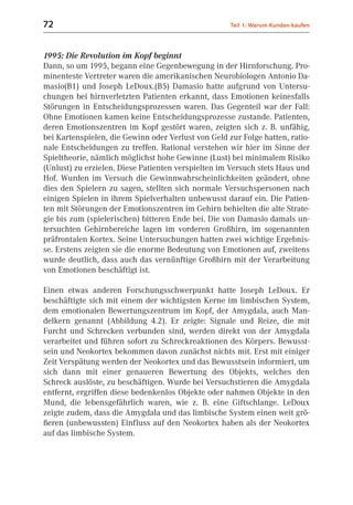 72                                                   Teil 1: Warum Kunden kaufen



1995: Die Revolution im Kopf beginnt
Dann, so um 1995, begann eine Gegenbewegung in der Hirnforschung. Pro-
minenteste Vertreter waren die amerikanischen Neurobiologen Antonio Da-
masio(B1) und Joseph LeDoux.(B5) Damasio hatte aufgrund von Untersu-
chungen bei hirnverletzten Patienten erkannt, dass Emotionen keinesfalls
Störungen in Entscheidungsprozessen waren. Das Gegenteil war der Fall:
Ohne Emotionen kamen keine Entscheidungsprozesse zustande. Patienten,
deren Emotionszentren im Kopf gestört waren, zeigten sich z. B. unfähig,
bei Kartenspielen, die Gewinn oder Verlust von Geld zur Folge hatten, ratio-
nale Entscheidungen zu treffen. Rational verstehen wir hier im Sinne der
Spieltheorie, nämlich möglichst hohe Gewinne (Lust) bei minimalem Risiko
(Unlust) zu erzielen. Diese Patienten verspielten im Versuch stets Haus und
Hof. Wurden im Versuch die Gewinnwahrscheinlichkeiten geändert, ohne
dies den Spielern zu sagen, stellten sich normale Versuchspersonen nach
einigen Spielen in ihrem Spielverhalten unbewusst darauf ein. Die Patien-
ten mit Störungen der Emotionszentren im Gehirn behielten die alte Strate-
gie bis zum (spielerischen) bitteren Ende bei. Die von Damasio damals un-
tersuchten Gehirnbereiche lagen im vorderen Großhirn, im sogenannten
präfrontalen Kortex. Seine Untersuchungen hatten zwei wichtige Ergebnis-
se. Erstens zeigten sie die enorme Bedeutung von Emotionen auf, zweitens
wurde deutlich, dass auch das vernünftige Großhirn mit der Verarbeitung
von Emotionen beschäftigt ist.

Einen etwas anderen Forschungsschwerpunkt hatte Joseph LeDoux. Er
beschäftigte sich mit einem der wichtigsten Kerne im limbischen System,
dem emotionalen Bewertungszentrum im Kopf, der Amygdala, auch Man-
delkern genannt (Abbildung 4.2). Er zeigte: Signale und Reize, die mit
Furcht und Schrecken verbunden sind, werden direkt von der Amygdala
verarbeitet und führen sofort zu Schreckreaktionen des Körpers. Bewusst-
sein und Neokortex bekommen davon zunächst nichts mit. Erst mit einiger
Zeit Verspätung werden der Neokortex und das Bewusstsein informiert, um
sich dann mit einer genaueren Bewertung des Objekts, welches den
Schreck auslöste, zu beschäftigen. Wurde bei Versuchstieren die Amygdala
entfernt, ergriffen diese bedenkenlos Objekte oder nahmen Objekte in den
Mund, die lebensgefährlich waren, wie z. B. eine Giftschlange. LeDoux
zeigte zudem, dass die Amygdala und das limbische System einen weit grö-
ßeren (unbewussten) Einfluss auf den Neokortex haben als der Neokortex
auf das limbische System.
 