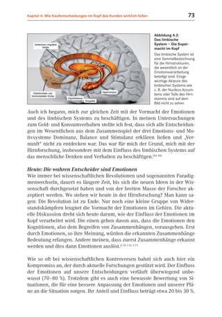 Kapitel 4: Wie Kaufentscheidungen im Kopf des Kunden wirklich fallen                       73


                                                                       Abbildung 4.2:
                                                                       Das limbische
                                                                       System – Die Super-
                                                                       macht im Kopf
                                                                       Das limbische System ist
                                                                       eine Sammelbezeichnung
                                                                       für die Hirnstrukturen,
                                                                       die wesentlich an der
                                                                       Emotionsverarbeitung
                                                                       beteiligt sind. Einige
                                                                       wichtige Akteure des
                                                                       limbischen Systems wie
                                                                       z. B. der Nucleus Accum-
                                                                       bens oder Teile des Hirn-
                                                                       stamms sind auf dem
                                                                       Bild nicht zu sehen

Auch ich begann, mich zur gleichen Zeit mit der Vormacht der Emotionen
und des limbischen Systems zu beschäftigen. In meinen Untersuchungen
zum Geld- und Konsumverhalten stellte ich fest, dass sich alle Entscheidun-
gen im Wesentlichen aus dem Zusammenspiel der drei Emotions- und Mo-
tivsysteme Dominanz, Balance und Stimulanz erklären ließen und „Ver-
nunft“ nicht zu entdecken war. Das war für mich der Grund, mich mit der
Hirnforschung, insbesondere mit dem Einfluss des limbischen Systems auf
das menschliche Denken und Verhalten zu beschäftigen.(B3; B4)

Heute: Die wahren Entscheider sind Emotionen
Wie immer bei wissenschaftlichen Revolutionen und sogenannten Paradig-
menwechseln, dauert es längere Zeit, bis sich die neuen Ideen in der Wis-
senschaft durchgesetzt haben und von der breiten Masse der Forscher ak-
zeptiert werden. Wo stehen wir heute in der Hirnforschung? Man kann sa-
gen: Die Revolution ist zu Ende. Nur noch eine kleine Gruppe von Wider-
standskämpfern leugnet die Vormacht der Emotionen im Gehirn. Die aktu-
elle Diskussion dreht sich heute darum, wie der Einfluss der Emotionen im
Kopf verarbeitet wird. Die einen gehen davon aus, dass die Emotionen den
Kognitionen, also dem Begreifen von Zusammenhängen, vorausgehen. Erst
durch Emotionen, so ihre Meinung, würden die erkannten Zusammenhänge
Bedeutung erlangen. Andere meinen, dass zuerst Zusammenhänge erkannt
werden und dies dann Emotionen auslöst.(2.14; 2.16, 2.17)

Wie so oft bei wissenschaftlichen Kontroversen bahnt sich auch hier ein
Kompromiss an, der durch aktuelle Forschungen gestützt wird. Der Einfluss
der Emotionen auf unsere Entscheidungen verläuft überwiegend unbe-
wusst (70–80 %). Trotzdem gibt es auch eine bewusste Bewertung von Si-
tuationen, die für eine bessere Anpassung der Emotionen und unserer Plä-
ne an die Situation sorgen. Ihr Anteil und Einfluss beträgt etwa 20 bis 30 %.
 