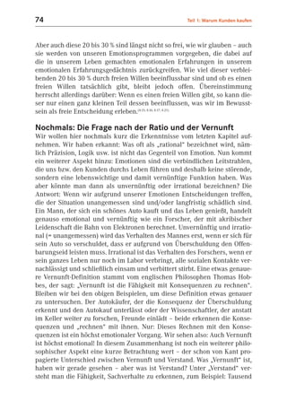 74                                                    Teil 1: Warum Kunden kaufen



Aber auch diese 20 bis 30 % sind längst nicht so frei, wie wir glauben – auch
sie werden von unseren Emotionsprogrammen vorgegeben, die dabei auf
die in unserem Leben gemachten emotionalen Erfahrungen in unserem
emotionalen Erfahrungsgedächtnis zurückgreifen. Wie viel dieser verblei-
benden 20 bis 30 % durch freien Willen beeinflussbar sind und ob es einen
freien Willen tatsächlich gibt, bleibt jedoch offen. Übereinstimmung
herrscht allerdings darüber: Wenn es einen freien Willen gibt, so kann die-
ser nur einen ganz kleinen Teil dessen beeinflussen, was wir im Bewusst-
sein als freie Entscheidung erleben.(4.15; 4.16; 4.17; 4.21)

Nochmals: Die Frage nach der Ratio und der Vernunft
Wir wollen hier nochmals kurz die Erkenntnisse vom letzten Kapitel auf-
nehmen. Wir haben erkannt: Was oft als „rational“ bezeichnet wird, näm-
lich Präzision, Logik usw. ist nicht das Gegenteil von Emotion. Nun kommt
ein weiterer Aspekt hinzu: Emotionen sind die verbindlichen Leitstrahlen,
die uns bzw. den Kunden durchs Leben führen und deshalb keine störende,
sondern eine lebenswichtige und damit vernünftige Funktion haben. Was
aber könnte man dann als unvernünftig oder irrational bezeichnen? Die
Antwort: Wenn wir aufgrund unserer Emotionen Entscheidungen treffen,
die der Situation unangemessen sind und/oder langfristig schädlich sind.
Ein Mann, der sich ein schönes Auto kauft und das Leben genießt, handelt
genauso emotional und vernünftig wie ein Forscher, der mit akribischer
Leidenschaft die Bahn von Elektronen berechnet. Unvernünftig und irratio-
nal (= unangemessen) wird das Verhalten des Mannes erst, wenn er sich für
sein Auto so verschuldet, dass er aufgrund von Überschuldung den Offen-
barungseid leisten muss. Irrational ist das Verhalten des Forschers, wenn er
sein ganzes Leben nur noch im Labor verbringt, alle sozialen Kontakte ver-
nachlässigt und schließlich einsam und verbittert stirbt. Eine etwas genaue-
re Vernunft-Definition stammt vom englischen Philosophen Thomas Hob-
bes, der sagt: „Vernunft ist die Fähigkeit mit Konsequenzen zu rechnen“.
Bleiben wir bei den obigen Beispielen, um diese Definition etwas genauer
zu untersuchen. Der Autokäufer, der die Konsequenz der Überschuldung
erkennt und den Autokauf unterlässt oder der Wissenschaftler, der anstatt
im Keller weiter zu forschen, Freunde einlädt – beide erkennen die Konse-
quenzen und „rechnen“ mit ihnen. Nur: Dieses Rechnen mit den Konse-
quenzen ist ein höchst emotionaler Vorgang. Wir sehen also: Auch Vernunft
ist höchst emotional! In diesem Zusammenhang ist noch ein weiterer philo-
sophischer Aspekt eine kurze Betrachtung wert – der schon von Kant pro-
pagierte Unterschied zwischen Vernunft und Verstand. Was „Vernunft“ ist,
haben wir gerade gesehen – aber was ist Verstand? Unter „Verstand“ ver-
steht man die Fähigkeit, Sachverhalte zu erkennen, zum Beispiel: Tausend
 