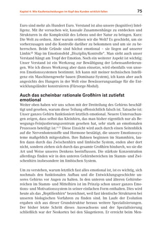 Kapitel 4: Wie Kaufentscheidungen im Kopf des Kunden wirklich fallen       75


Euro sind mehr als Hundert Euro. Verstand ist also unsere (kognitive) Intel-
ligenz. Mit ihr versuchen wir, kausale Zusammenhänge zu entdecken und
Strukturen in die Komplexität des Lebens und der Natur zu bringen. Kurz:
Die Welt zu ordnen. Aber warum ordnen wir die Welt? Es geschieht, um sie
vorherzusagen und die Kontrolle darüber zu bekommen und um sie zu be-
herrschen. Beide Gründe sind höchst emotional – sie liegen auf unserer
Limbic® Map im Emotionsfeld „Disziplin/Kontrolle“. Man sieht auch unser
Verstand hängt am Tropf der Emotion. Noch ein weiterer Aspekt ist wichtig:
Unser Verstand ist ein Werkzeug zur Bewältigung der Lebensanforderun-
gen. Wie ich dieses Werkzeug aber dann einsetze, wird ebenfalls von unse-
ren Emotionssystemen bestimmt. Ich kann mit meiner technischen Intelli-
genz ein Maschinengewehr bauen (Dominanz-System), ich kann aber auch
angesichts des Hungers in der Welt eine Bewässerungsanlage für die Ent-
wicklungsländer konstruieren (Fürsorge-Modul).

Auch das scheinbar rationale Großhirn ist zutiefst
emotional
Weiter oben haben wir uns schon mit der Dreiteilung des Gehirns beschäf-
tigt und gesehen, warum diese Teilung offensichtlich falsch ist. Tatsache ist:
Unser ganzes Gehirn funktioniert letztlich emotional. Neuere Untersuchun-
gen zeigen, dass selbst das Kleinhirn, das man bisher eigentlich nur als Be-
wegungs-Feinjustierungszentrum gesehen hat, sehr stark an emotionalen
Prozessen beteiligt ist.(4.22) Diese Einsicht wird auch durch einen Seitenblick
auf die Nervenbotenstoffe und Hormone bestätigt, die unsere Emotionssys-
teme maßgeblich mitgestalten. Ihre Bahnen beginnen im Stammhirn, lau-
fen dann durch das Zwischenhirn und limbische System, enden aber dort
nicht, sondern ziehen sich durch das gesamte Großhirn hindurch, wo sie die
Art und Weise unseres Denkens beeinflussen. Die stärkste Konzentration
allerdings finden wir in den unteren Gehirnbereichen im Stamm- und Zwi-
schenhirn insbesondere im limbischen System.

Um zu verstehen, warum letztlich fast alles emotional ist, ist es wichtig, sich
nochmals den funktionalen Aufbau und die Entwicklungsgeschichte un-
seres Gehirns vor Augen zu halten. In den unteren und älteren Gehirnbe-
reichen im Stamm- und Mittelhirn ist im Prinzip schon unser ganzes Emo-
tions- und Motivationssystem in seiner einfachen Form enthalten. Dies wird
heute als das „Reptilienhirn“ bezeichnet, weil fast identische Strukturen bei
unseren biologischen Vorfahren zu finden sind. Im Laufe der Evolution
ergaben sich aus dieser Grundstruktur heraus weitere Spezialisierungen.
Der bisher letzte Schritt dieses Auswachsens und der Spezialisierung
schließlich war der Neokortex bei den Säugetieren. Er erreicht beim Men-
 