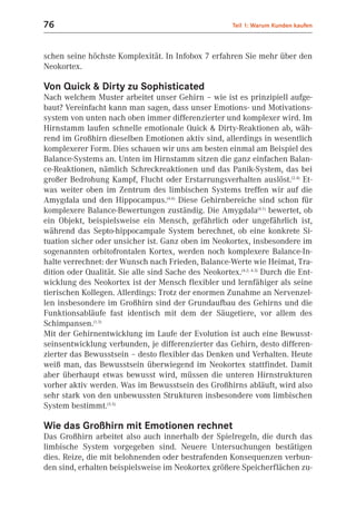 76                                                      Teil 1: Warum Kunden kaufen



schen seine höchste Komplexität. In Infobox 7 erfahren Sie mehr über den
Neokortex.

Von Quick & Dirty zu Sophisticated
Nach welchem Muster arbeitet unser Gehirn – wie ist es prinzipiell aufge-
baut? Vereinfacht kann man sagen, dass unser Emotions- und Motivations-
system von unten nach oben immer differenzierter und komplexer wird. Im
Hirnstamm laufen schnelle emotionale Quick & Dirty-Reaktionen ab, wäh-
rend im Großhirn dieselben Emotionen aktiv sind, allerdings in wesentlich
komplexerer Form. Dies schauen wir uns am besten einmal am Beispiel des
Balance-Systems an. Unten im Hirnstamm sitzen die ganz einfachen Balan-
ce-Reaktionen, nämlich Schreckreaktionen und das Panik-System, das bei
großer Bedrohung Kampf, Flucht oder Erstarrungsverhalten auslöst.(2.4) Et-
was weiter oben im Zentrum des limbischen Systems treffen wir auf die
Amygdala und den Hippocampus.(4.6) Diese Gehirnbereiche sind schon für
komplexere Balance-Bewertungen zuständig. Die Amygdala(4.1) bewertet, ob
ein Objekt, beispielsweise ein Mensch, gefährlich oder ungefährlich ist,
während das Septo-hippocampale System berechnet, ob eine konkrete Si-
tuation sicher oder unsicher ist. Ganz oben im Neokortex, insbesondere im
sogenannten orbitofrontalen Kortex, werden noch komplexere Balance-In-
halte verrechnet: der Wunsch nach Frieden, Balance-Werte wie Heimat, Tra-
dition oder Qualität. Sie alle sind Sache des Neokortex.(4.2; 4.3) Durch die Ent-
wicklung des Neokortex ist der Mensch flexibler und lernfähiger als seine
tierischen Kollegen. Allerdings: Trotz der enormen Zunahme an Nervenzel-
len insbesondere im Großhirn sind der Grundaufbau des Gehirns und die
Funktionsabläufe fast identisch mit dem der Säugetiere, vor allem des
Schimpansen.(1.3)
Mit der Gehirnentwicklung im Laufe der Evolution ist auch eine Bewusst-
seinsentwicklung verbunden, je differenzierter das Gehirn, desto differen-
zierter das Bewusstsein – desto flexibler das Denken und Verhalten. Heute
weiß man, das Bewusstsein überwiegend im Neokortex stattfindet. Damit
aber überhaupt etwas bewusst wird, müssen die unteren Hirnstrukturen
vorher aktiv werden. Was im Bewusstsein des Großhirns abläuft, wird also
sehr stark von den unbewussten Strukturen insbesondere vom limbischen
System bestimmt.(5.5)

Wie das Großhirn mit Emotionen rechnet
Das Großhirn arbeitet also auch innerhalb der Spielregeln, die durch das
limbische System vorgegeben sind. Neuere Untersuchungen bestätigen
dies. Reize, die mit belohnenden oder bestrafenden Konsequenzen verbun-
den sind, erhalten beispielsweise im Neokortex größere Speicherflächen zu-
 