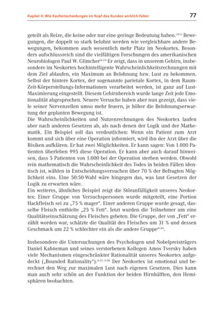 Kapitel 4: Wie Kaufentscheidungen im Kopf des Kunden wirklich fallen       77


geteilt als Reize, die keine oder nur eine geringe Bedeutung haben.(10.1) Bewe-
gungen, die doppelt so stark belohnt werden wie vergleichbare andere Be-
wegungen, bekommen auch wesentlich mehr Platz im Neokortex. Beson-
ders aufschlussreich sind die vielfältigen Forschungen des amerikanischen
Neurobiologen Paul W. Glimcher(4.23) Er zeigt, dass in unserem Gehirn, insbe-
sondere im Neokortex hochintelligente Wahrscheinlichkeitsrechnungen mit
dem Ziel ablaufen, ein Maximum an Belohnung bzw. Lust zu bekommen.
Selbst der hintere Kortex, der sogenannte parietale Kortex, in dem Raum-
Zeit-Körperstellungs-Informationen verarbeitet werden, ist ganz auf Lust-
Maximierung eingestellt. Diesem Gehirnbereich wurde lange Zeit jede Emo-
tionalität abgesprochen. Neuere Versuche haben aber nun gezeigt, dass vie-
le seiner Nervenzellen umso mehr feuern, je höher die Belohnungserwar-
tung der geplanten Bewegung ist.
Die Wahrscheinlichkeiten und Nutzenrechnungen des Neokortex laufen
aber nach anderen Gesetzen ab, als nach denen der Logik und der Mathe-
matik. Ein Beispiel soll das verdeutlichen: Wenn ein Patient zum Arzt
kommt und sich über eine Operation informiert, wird ihn der Arzt über die
Risiken aufklären. Er hat zwei Möglichkeiten. Er kann sagen: Von 1.000 Pa-
tienten überleben 995 diese Operation. Er kann aber auch darauf hinwei-
sen, dass 5 Patienten von 1.000 bei der Operation sterben werden. Obwohl
rein mathematisch die Wahrscheinlichkeit des Todes in beiden Fällen iden-
tisch ist, wählen in Entscheidungsversuchen über 70 % der Befragten Mög-
lichkeit eins. Eine 50:50-Wahl wäre hingegen das, was laut Gesetzen der
Logik zu erwarten wäre.
Ein weiteres, ähnliches Beispiel zeigt die Störanfälligkeit unseres Neokor-
tex: Einer Gruppe von Versuchspersonen wurde mitgeteilt, eine Portion
Hackfleisch sei zu „75 % mager“. Einer anderen Gruppe wurde gesagt, das-
selbe Fleisch enthielte „25 % Fett“. Jetzt wurden die Teilnehmer um eine
Qualitätseinschätzung des Fleisches gebeten. Die Gruppe, der von „Fett“ er-
zählt worden war, schätzte die Qualität des Fleisches um 31 % und dessen
Geschmack um 22 % schlechter ein als die andere Gruppe(4.30).

Insbesondere die Untersuchungen des Psychologen und Nobelpreisträgers
Daniel Kahneman und seines verstorbenen Kollegen Amos Tversky haben
viele Mechanismen eingeschränkter Rationalität unseres Neokortex aufge-
deckt („Bounded Rationality“).(4.22; 4.24) Der Neokortex ist emotional und be-
rechnet den Weg zur maximalen Lust nach eigenen Gesetzen. Dies kann
man auch sehr schön an der Funktion der beiden Hirnhälften, den Hemi-
sphären beobachten.
 