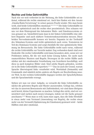 78                                                          Teil 1: Warum Kunden kaufen



Rechte und linke Gehirnhälfte
Nach wie vor weit verbreitet ist die Meinung, die linke Gehirnhälfte sei ra-
tional, während die rechte emotional sei. Auch hier finden wir den Ansatz
„Emotio/Ratio-Verwirrung“ in seiner ganzen Pracht wieder. Wie man heute
weiß, sind beide Gehirnhälften emotional.(4.12; 4.13; 4.14) Die linke Gehirnhälfte ist
nämlich optimistisch und die rechte eher pessimistisch. Dies schauen wir
uns vor dem Hintergrund des bekannten Motiv- und Emotionssystems et-
was genauer an. Tatsächlich kann man in der linken Gehirnhälfte eine stär-
kere Dopamin- und auch stärkere Testosteronkonzentration messen. Diese
beiden Nervenbotenstoffe kennen wir bereits: Dopamin ist der Treibstoff
des Stimulanz-Systems und treibt optimistisch nach vorne. Testosteron ist
Teil des Dominanz-Systems und sorgt ebenfalls für eine optimistische Stim-
mung im Bewusstsein. Die linke Gehirnhälfte treibt nach vorne, während
die rechte Gehirnhälfte zur Vorsicht mahnt. Eng verbunden damit sind zwei
Denkstile: Die rechte Gehirnhälfte wird dann besonders aktiv, wenn wir vor
Problemen stehen, für die wir noch keine Lösung haben. Sie sucht nach
raumzeitlichen Mustern und Regeln. Deswegen ist die rechte Hälfte auch
stärker mit der emotionalen Verarbeitung von Gesichtern beschäftigt, weil
diese ja auch komplexe Bilder sind. Sind solche Regeln gefunden, werden
sie in die linke Gehirnhälfte exportiert.(2.13; 4.3) Das ist auch der Grund, warum
Sprache überwiegend links verarbeitet wird. Wortinhalt (Semantik) und
Grammatik sind nämlich nichts anderes als Regeln zur Beschreibung unse-
rer Welt. In der rechten Gehirnhälfte dagegen werden der Sprachrhythmus
und die Sprachmelodie erzeugt.

Stehen wir nun vor einer Aufgabe, so versucht die linke Gehirnhälfte zu-
nächst die gelernten Regeln und Muster anzuwenden. Gelingt das, erleben
wir das in unserem Bewusstsein mit Zufriedenheit, wir sind dann übrigens
auch bereit, kleine Experimente zu machen. Gelingt dies nicht, sind wir ver-
unsichert und suchen nach neuen Lösungen, indem wir die Sache genauer
anschauen.(4.25) Wenn man so will, kann man sagen, dass die linke Hirnhälf-
te etwas mehr vom Verstand (Anwendung von Regeln), die rechte etwas
mehr von der Vernunft (Optimierung der Emotionen) gesteuert wird – beide
Hälften sind aber emotional.
 