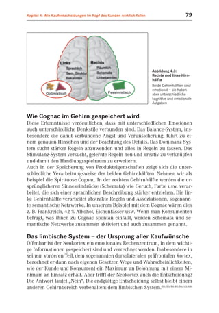Kapitel 4: Wie Kaufentscheidungen im Kopf des Kunden wirklich fallen                       79




                                                                       Abbildung 4.3:
                                                                       Rechte und linke Hirn-
                                                                       hälfte
                                                                       Beide Gehirnhälften sind
                                                                       emotional – sie haben
                                                                       aber unterschiedliche
                                                                       kognitive und emotionale
                                                                       Aufgaben


Wie Cognac im Gehirn gespeichert wird
Diese Erkenntnisse verdeutlichen, dass mit unterschiedlichen Emotionen
auch unterschiedliche Denkstile verbunden sind. Das Balance-System, ins-
besondere die damit verbundene Angst und Verunsicherung, führt zu ei-
nem genauen Hinsehen und der Beachtung des Details. Das Dominanz-Sys-
tem sucht stärker Regeln anzuwenden und alles in Regeln zu fassen. Das
Stimulanz-System versucht, gelernte Regeln neu und kreativ zu verknüpfen
und damit den Handlungsspielraum zu erweitern.
Auch in der Speicherung von Produkteigenschaften zeigt sich die unter-
schiedliche Verarbeitungsweise der beiden Gehirnhälften. Nehmen wir als
Beispiel die Spirituose Cognac. In der rechten Gehirnhälfte werden die ur-
sprünglicheren Sinneseindrücke (Schemata) wie Geruch, Farbe usw. verar-
beitet, die sich einer sprachlichen Beschreibung stärker entziehen. Die lin-
ke Gehirnhälfte verarbeitet abstrakte Regeln und Assoziationen, sogenann-
te semantische Netzwerke. In unserem Beispiel mit dem Cognac wären dies
z. B. Frankreich, 42 % Alkohol, Eichenfässer usw. Wenn man Konsumenten
befragt, was ihnen zu Cognac spontan einfällt, werden Schemata und se-
mantische Netzwerke zusammen aktiviert und auch zusammen genannt.

Das limbische System – der Ursprung aller Kaufwünsche
Offenbar ist der Neokortex ein emotionales Rechenzentrum, in dem wichti-
ge Informationen gespeichert sind und verrechnet werden. Insbesondere in
seinem vorderen Teil, dem sogenannten dorsolateralen präfrontalen Kortex,
berechnet er dann nach eigenen Gesetzen Wege und Wahrscheinlichkeiten,
wie der Kunde und Konsument ein Maximum an Belohnung mit einem Mi-
nimum an Einsatz erhält. Aber trifft der Neokortex auch die Entscheidung?
Die Antwort lautet „Nein“. Die endgültige Entscheidung selbst bleibt einem
anderen Gehirnbereich vorbehalten: dem limbischen System.(B1; B3; B4; B5; B6; 1.3; 4.8;
 