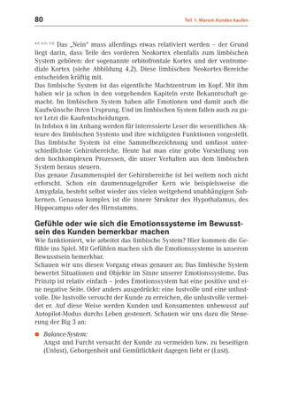 80                                                    Teil 1: Warum Kunden kaufen



        Das „Nein“ muss allerdings etwas relativiert werden – der Grund
4.9; 4.11; 5.5)


liegt darin, dass Teile des vorderen Neokortex ebenfalls zum limbischen
System gehören: der sogenannte orbitofrontale Kortex und der ventrome-
diale Kortex (siehe Abbildung 4.2). Diese limbischen Neokortex-Bereiche
entscheiden kräftig mit.
Das limbische System ist das eigentliche Machtzentrum im Kopf. Mit ihm
haben wir ja schon in den vorgehenden Kapiteln erste Bekanntschaft ge-
macht. Im limbischen System haben alle Emotionen und damit auch die
Kaufwünsche ihren Ursprung. Und im limbischen System fallen auch zu gu-
ter Letzt die Kaufentscheidungen.
In Infobox 6 im Anhang werden für interessierte Leser die wesentlichen Ak-
teure des limbischen Systems und ihre wichtigsten Funktionen vorgestellt.
Das limbische System ist eine Sammelbezeichnung und umfasst unter-
schiedlichste Gehirnbereiche. Heute hat man eine grobe Vorstellung von
den hochkomplexen Prozessen, die unser Verhalten aus dem limbischen
System heraus steuern.
Das genaue Zusammenspiel der Gehirnbereiche ist bei weitem noch nicht
erforscht. Schon ein daumennagelgroßer Kern wie beispielsweise die
Amygdala, besteht selbst wieder aus vielen weitgehend unabhängigen Sub-
kernen. Genauso komplex ist die innere Struktur des Hypothalamus, des
Hippocampus oder des Hirnstamms.

Gefühle oder wie sich die Emotionssysteme im Bewusst-
sein des Kunden bemerkbar machen
Wie funktioniert, wie arbeitet das limbische System? Hier kommen die Ge-
fühle ins Spiel. Mit Gefühlen machen sich die Emotionssysteme in unserem
Bewusstsein bemerkbar.
Schauen wir uns diesen Vorgang etwas genauer an: Das limbische System
bewertet Situationen und Objekte im Sinne unserer Emotionssysteme. Das
Prinzip ist relativ einfach – jedes Emotionssystem hat eine positive und ei-
ne negative Seite. Oder anders ausgedrückt: eine lustvolle und eine unlust-
volle. Die lustvolle versucht der Kunde zu erreichen, die unlustvolle vermei-
det er. Auf diese Weise werden Kunden und Konsumenten unbewusst auf
Autopilot-Modus durchs Leben gesteuert. Schauen wir uns dazu die Steue-
rung der Big 3 an:
●     Balance-System:
      Angst und Furcht versucht der Kunde zu vermeiden bzw. zu beseitigen
      (Unlust), Geborgenheit und Gemütlichkeit dagegen liebt er (Lust).
 