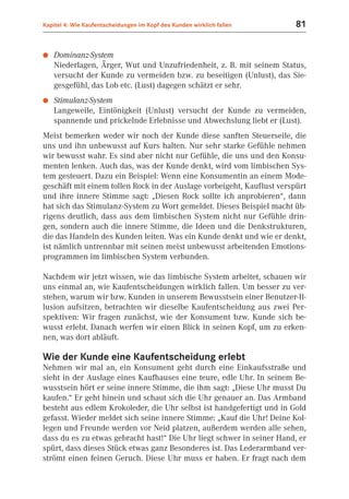 Kapitel 4: Wie Kaufentscheidungen im Kopf des Kunden wirklich fallen    81


●   Dominanz-System
    Niederlagen, Ärger, Wut und Unzufriedenheit, z. B. mit seinem Status,
    versucht der Kunde zu vermeiden bzw. zu beseitigen (Unlust), das Sie-
    gesgefühl, das Lob etc. (Lust) dagegen schätzt er sehr.
●   Stimulanz-System
    Langeweile, Eintönigkeit (Unlust) versucht der Kunde zu vermeiden,
    spannende und prickelnde Erlebnisse und Abwechslung liebt er (Lust).
Meist bemerken weder wir noch der Kunde diese sanften Steuerseile, die
uns und ihn unbewusst auf Kurs halten. Nur sehr starke Gefühle nehmen
wir bewusst wahr. Es sind aber nicht nur Gefühle, die uns und den Konsu-
menten lenken. Auch das, was der Kunde denkt, wird vom limbischen Sys-
tem gesteuert. Dazu ein Beispiel: Wenn eine Konsumentin an einem Mode-
geschäft mit einem tollen Rock in der Auslage vorbeigeht, Kauflust verspürt
und ihre innere Stimme sagt: „Diesen Rock sollte ich anprobieren“, dann
hat sich das Stimulanz-System zu Wort gemeldet. Dieses Beispiel macht üb-
rigens deutlich, dass aus dem limbischen System nicht nur Gefühle drin-
gen, sondern auch die innere Stimme, die Ideen und die Denkstrukturen,
die das Handeln des Kunden leiten. Was ein Kunde denkt und wie er denkt,
ist nämlich untrennbar mit seinen meist unbewusst arbeitenden Emotions-
programmen im limbischen System verbunden.

Nachdem wir jetzt wissen, wie das limbische System arbeitet, schauen wir
uns einmal an, wie Kaufentscheidungen wirklich fallen. Um besser zu ver-
stehen, warum wir bzw. Kunden in unserem Bewusstsein einer Benutzer-Il-
lusion aufsitzen, betrachten wir dieselbe Kaufentscheidung aus zwei Per-
spektiven: Wir fragen zunächst, wie der Konsument bzw. Kunde sich be-
wusst erlebt. Danach werfen wir einen Blick in seinen Kopf, um zu erken-
nen, was dort abläuft.

Wie der Kunde eine Kaufentscheidung erlebt
Nehmen wir mal an, ein Konsument geht durch eine Einkaufsstraße und
sieht in der Auslage eines Kaufhauses eine teure, edle Uhr. In seinem Be-
wusstsein hört er seine innere Stimme, die ihm sagt: „Diese Uhr musst Du
kaufen.“ Er geht hinein und schaut sich die Uhr genauer an. Das Armband
besteht aus edlem Krokoleder, die Uhr selbst ist handgefertigt und in Gold
gefasst. Wieder meldet sich seine innere Stimme: „Kauf die Uhr! Deine Kol-
legen und Freunde werden vor Neid platzen, außerdem werden alle sehen,
dass du es zu etwas gebracht hast!“ Die Uhr liegt schwer in seiner Hand, er
spürt, dass dieses Stück etwas ganz Besonderes ist. Das Lederarmband ver-
strömt einen feinen Geruch. Diese Uhr muss er haben. Er fragt nach dem
 