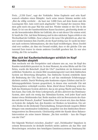 82                                                  Teil 1: Warum Kunden kaufen



Preis. „3.550 Euro“, sagt der Verkäufer. Seine Euphorie und sein Kauf-
wunsch erhalten einen Dämpfer. Auch seine innere Stimme meldet sich:
„Bist du völlig verrückt – du hast nur 3.000 Euro auf dem Konto und die
Leasingrate fürs Auto wird noch abgebucht.“ Der Kampf der inneren Stim-
men geht noch ein paar Mal hin und her. Wieder nimmt er die Uhr in die
Hand. Er ist von der handwerklichen Kunst fasziniert, gleichzeitig denkt er
an die bewundernden Blicke im Golfclub, die er mit dieser Uhr ernten wird.
Er kauft die Uhr. Auf dem Heimweg und in den nächsten Tagen erlebt er ein
Wechselbad der Gefühle. Zwar schaut er die neue Uhr glücklich an, aber im-
mer wieder kommen ihm Zweifel, ob der Kauf richtig war. Er sucht im Inter-
net nach weiteren Informationen, die den Kauf rechtfertigen. Diese Zweifel
sind erst vorüber, als ihm ein Freund erzählt, dass er die gleiche Uhr um
tausend Euro teurer in einem anderen Geschäft gesehen hat. Es war also
richtig, die Uhr zu kaufen.

Was sich bei Kaufentscheidungen wirklich im Kopf
des Kunden abspielt
Nun wechseln wir die Perspektive und schauen uns an, was im Kopf des
Kunden tatsächlich passiert ist. In dem Moment, da seine Blicke auf die Uhr
fielen, wurde die Botschaft „Kauf die Uhr!“ (nachdem sie im hinteren und
seitlichen Neokortex zu einem Bild zusammengesetzt war) dem limbischen
System zur Bewertung übergeben. Das limbische System ermittelte dann
die Bedeutung der Uhr. Dazu greift es auf das emotionale Erfahrungsge-
dächtnis zurück. Durch Werbung oder konkretes eignes Erleben sind im Er-
fahrungsgedächtnis Szenen gespeichert, in denen eine wertvolle Uhr mit
Statusaspekten verknüpft wurden. Beim Abruf dieser Erfahrung wird des-
halb das Dominanz-System aktiviert, das ja nie genug Macht und Status ha-
ben kann. Das Gold, der feine Ledergeruch, all dies aktiviert das Dominanz-
System, aber auch ein wenig das Stimulanz-System, weil jeder Kauf auch
immer etwas Belohnendes hat. Beide machen sich im Bewusstsein des Kun-
den mit dem Wunsch „Kaufen!“ bemerkbar. Nun wissen wir, dass das Balan-
ce-System die Aufgabe hat, den Kunden vor Risiken zu bewahren. Ein sol-
ches Risiko ist die drohende Überschuldung. Entsprechende negative Bilder
dringen vom emotionalen Gedächtnis, ausgelöst von den limbischen Bewer-
tungszentren ins Bewusstsein. Gleichzeitig erlebt der Kunde diese Balance-
Intervention als seine innere Stimme: „Du bist verrückt – lass die Finger
von der Uhr!“

Der folgende Wechsel zwischen „Kaufen“- und „Nichtkaufen“-Impulsen in
seinem Bewusstsein ist deshalb letztlich nichts anderes als das Hin- und
Herschwingen zwischen den beteiligten Emotionssystemen Dominanz/Sti-
 
