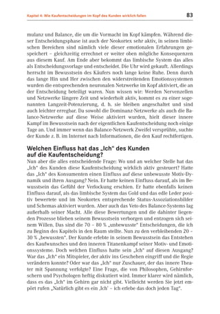 Kapitel 4: Wie Kaufentscheidungen im Kopf des Kunden wirklich fallen     83


mulanz und Balance, die um die Vormacht im Kopf kämpfen. Während die-
ser Entscheidungsphase ist auch der Neokortex sehr aktiv, in seinen limbi-
schen Bereichen sind nämlich viele dieser emotionalen Erfahrungen ge-
speichert – gleichzeitig errechnet er weiter oben mögliche Konsequenzen
aus diesem Kauf. Am Ende aber bekommt das limbische System das alles
als Entscheidungsvorlage und entscheidet. Die Uhr wird gekauft. Allerdings
herrscht im Bewusstsein des Käufers noch lange keine Ruhe. Denn durch
das lange Hin und Her zwischen den widerstreitenden Emotionssystemen
wurden die entsprechenden neuronalen Netzwerke im Kopf aktiviert, die an
der Entscheidung beteiligt waren. Nun wissen wir: Werden Nervenzellen
und Netzwerke längere Zeit und wiederholt aktiv, kommt es zu einer soge-
nannten Langzeit-Potenzierung, d. h. sie bleiben angeschaltet und sind
auch leichter erregbar. Da sowohl die Dominanz-Netzwerke als auch die Ba-
lance-Netzwerke auf diese Weise aktiviert wurden, hielt dieser innere
Kampf im Bewusstsein nach der eigentlichen Kaufentscheidung noch einige
Tage an. Und immer wenn das Balance-Netzwerk Zweifel versprühte, suchte
der Kunde z. B. im Internet nach Informationen, die den Kauf rechtfertigen.

Welchen Einfluss hat das „Ich“ des Kunden
auf die Kaufentscheidung?
Nun aber die alles entscheidende Frage: Wo und an welcher Stelle hat das
„Ich“ des Kunden diese Kaufentscheidung wirklich aktiv gesteuert? Hatte
das „Ich“ des Konsumenten einen Einfluss auf diese unbewusste Motiv-Dy-
namik und ihren Ausgang? Nein. Er hatte keinen Einfluss darauf, als im Be-
wusstsein das Gefühl der Verlockung erschien. Er hatte ebenfalls keinen
Einfluss darauf, als das limbische System das Gold und das edle Leder posi-
tiv bewertete und im Neokortex entsprechende Status-Assoziationsbilder
und Schemas aktiviert wurden. Aber auch das Veto des Balance-Systems lag
außerhalb seiner Macht. Alle diese Bewertungen und die dahinter liegen-
den Prozesse blieben seinem Bewusstsein verborgen und entzogen sich sei-
nem Willen. Das sind die 70 – 80 % „unbewusste“ Entscheidungen, die ich
zu Beginn des Kapitels in den Raum stellte. Nun zu den verbleibenden 20 –
30 % „bewussten“. Der Kunde erlebte in seinem Bewusstsein das Entstehen
des Kaufwunsches und den inneren Titanenkampf seiner Motiv- und Emoti-
onssysteme. Doch welchen Einfluss hatte sein „Ich“ auf diesen Ausgang?
War das „Ich“ ein Mitspieler, der aktiv ins Geschehen eingriff und die Regie
verändern konnte? Oder war das „Ich“ nur Zuschauer, der das innere Thea-
ter mit Spannung verfolgte? Eine Frage, die von Philosophen, Gehirnfor-
schern und Psychologen heftig diskutiert wird. Immer klarer wird nämlich,
dass es das „Ich“ im Gehirn gar nicht gibt. Vielleicht werden Sie jetzt em-
pört rufen „Natürlich gibt es ein ‚Ich’ – ich erlebe das doch jeden Tag“.
 