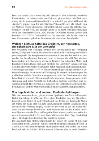 84                                                              Teil 1: Warum Kunden kaufen



Dazu nur soviel – das was wir als „Ich“ erleben ist eine kulturelle, westliche
Konstruktion. In vielen asiatischen Kulturen gibt es diese „Ich“-Wahrneh-
mung, die für uns so selbstverständlich ist, nämlich gar nicht. Während wir
„Westler“, geprägt von der griechischen Philosophie, uns als Subjekt von
der Welt als Objekt abtrennen, betrachtet sich ein Asiate als unlösbar ver-
wobener Teil der Welt. Aus diesem Grund ist es nicht verwunderlich, dass
auch die Hirnforscher kein „Ich-Zentrum“ im Gehirn finden können und
konnten(4.16; 4.17; 4.19; 4.20; 4.21). Damit wird klar: Das bewusste „Ich“ ist also eher ein
vom Unbewussten gelenkter Zuschauer, als ein aktiver Entscheider.

Welchen Einfluss hatte das Großhirn, der Neokortex,
der scheinbare Sitz der Vernunft?
Der Neokortex war wichtiger Berater, der Informationen zur Verfügung
stellte, Erfolgswahrscheinlichkeiten berechnete und Handlungsempfehlun-
gen aussprach. Die komplexeren neuronalen Strukturen im Neokortex wa-
ren bei der Entscheidung hoch aktiv und rechneten wie wild. Was sie aber
berechneten, berechneten sie streng im Rahmen der bekannten Motiv- und
Emotionssysteme. Damit wird auch die Rolle des „höchsten“ Gehirnzentrums
deutlich. Hier sind viele Erfahrungen nebst negativen und positiven Konse-
quenzen gespeichert.(4.5; 4.7; 4.8) Ist dieser Gehirnteil geschädigt, stehen die Le-
benserfahrungen nicht mehr zur Verfügung. Es kommt zu Handlungen, die
unüberlegt und der Situation unangemessen sind. Im Neokortex sitzt also
keine höhere Vernunft. Hier werden Erfahrungen und Konsequenzen in Ab-
stimmung und unter Aufsicht des limbischen Systems verrechnet und zu-
sammengeführt. Hier werden die Wünsche des limbischen Systems in Plä-
ne umgesetzt und die Wahrscheinlichkeiten der Zielerreichung optimiert.

Von Impulskäufen und anderen Kaufentscheidungen
Wie man vermuten kann, gibt es weitere Spielarten von Entscheidungsab-
läufen im Gehirn. Je höher der Preis eines Produktes oder der Dienstleis-
tung ist, desto höher ist in der Regel auch das Risiko des Fehlkaufs. Wenn
ein Kunde ein Haus oder ein Auto kauft, laufen in seinem Gehirn die oben
geschilderten Prozesse länger, intensiver und öfter ab als bei einem Pro-
dukt, das nur wenige Euro kostet. Auch wenn er bei solchen Käufen in sei-
nem Bewusstsein die Entscheidungskonflikte intensiv spürt und seine in-
neren Stimmen mit der Pro- und Contra-Diskussion über Tage beschäftigt
sind – die Regie führt trotzdem das limbische System.
Im Gegensatz dazu stehen Impulskäufe, bei denen die innere Stimme nur
den kurzen Befehl „Kaufen!“ sendet. Hier ist meist das Stimulanz-System in
Aktion, das vom Balance-System nicht gestört wird, weil selbst bei einem
Fehlkauf kein wirkliches Risiko besteht. Mitunter gibt es auch Entschei-
 