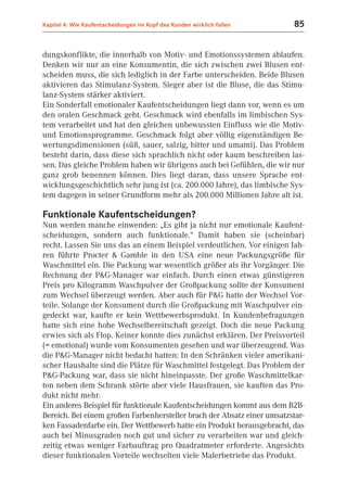 Kapitel 4: Wie Kaufentscheidungen im Kopf des Kunden wirklich fallen     85


dungskonflikte, die innerhalb von Motiv- und Emotionssystemen ablaufen.
Denken wir nur an eine Konsumentin, die sich zwischen zwei Blusen ent-
scheiden muss, die sich lediglich in der Farbe unterscheiden. Beide Blusen
aktivieren das Stimulanz-System. Sieger aber ist die Bluse, die das Stimu-
lanz-System stärker aktiviert.
Ein Sonderfall emotionaler Kaufentscheidungen liegt dann vor, wenn es um
den oralen Geschmack geht. Geschmack wird ebenfalls im limbischen Sys-
tem verarbeitet und hat den gleichen unbewussten Einfluss wie die Motiv-
und Emotionsprogramme. Geschmack folgt aber völlig eigenständigen Be-
wertungsdimensionen (süß, sauer, salzig, bitter und umami). Das Problem
besteht darin, dass diese sich sprachlich nicht oder kaum beschreiben las-
sen. Das gleiche Problem haben wir übrigens auch bei Gefühlen, die wir nur
ganz grob benennen können. Dies liegt daran, dass unsere Sprache ent-
wicklungsgeschichtlich sehr jung ist (ca. 200.000 Jahre), das limbische Sys-
tem dagegen in seiner Grundform mehr als 200.000 Millionen Jahre alt ist.

Funktionale Kaufentscheidungen?
Nun werden manche einwenden: „Es gibt ja nicht nur emotionale Kaufent-
scheidungen, sondern auch funktionale.“ Damit haben sie (scheinbar)
recht. Lassen Sie uns das an einem Beispiel verdeutlichen. Vor einigen Jah-
ren führte Procter & Gamble in den USA eine neue Packungsgröße für
Waschmittel ein. Die Packung war wesentlich größer als ihr Vorgänger. Die
Rechnung der P&G-Manager war einfach. Durch einen etwas günstigeren
Preis pro Kilogramm Waschpulver der Großpackung sollte der Konsument
zum Wechsel überzeugt werden. Aber auch für P&G hatte der Wechsel Vor-
teile. Solange der Konsument durch die Großpackung mit Waschpulver ein-
gedeckt war, kaufte er kein Wettbewerbsprodukt. In Kundenbefragungen
hatte sich eine hohe Wechselbereitschaft gezeigt. Doch die neue Packung
erwies sich als Flop. Keiner konnte dies zunächst erklären. Der Preisvorteil
(= emotional) wurde vom Konsumenten gesehen und war überzeugend. Was
die P&G-Manager nicht bedacht hatten: In den Schränken vieler amerikani-
scher Haushalte sind die Plätze für Waschmittel festgelegt. Das Problem der
P&G-Packung war, dass sie nicht hineinpasste. Der große Waschmittelkar-
ton neben dem Schrank störte aber viele Hausfrauen, sie kauften das Pro-
dukt nicht mehr.
Ein anderes Beispiel für funktionale Kaufentscheidungen kommt aus dem B2B-
Bereich. Bei einem großen Farbenhersteller brach der Absatz einer umsatzstar-
ken Fassadenfarbe ein. Der Wettbewerb hatte ein Produkt herausgebracht, das
auch bei Minusgraden noch gut und sicher zu verarbeiten war und gleich-
zeitig etwas weniger Farbauftrag pro Quadratmeter erforderte. Angesichts
dieser funktionalen Vorteile wechselten viele Malerbetriebe das Produkt.
 