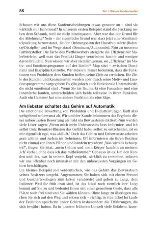 86                                                    Teil 1: Warum Kunden kaufen



Schauen wir uns diese Kaufentscheidungen etwas genauer an – sind sie
wirklich nur funktional? In unserem ersten Beispiel stand die Packung ne-
ben dem Schrank, weil sie nicht hineinpasste. Aber war das der Grund für
die Ablehnung? Nein – der eigentliche Grund war, dass jetzt eine Waschmit-
telpackung herumstand, die den Ordnungssinn der Hausfrau störte (Balan-
ce/Disziplin) und im Wege stand (Dominanz/Autonomie). Nun zu unserem
Farbhersteller: Die Farbe des Wettbewerbers steigerte die Effizienz der Ma-
lerbetriebe, weil man das Produkt länger verarbeiten konnte und weniger
davon brauchte. Nun wissen wir aber ziemlich genau, wo „Effizienz“ im Mo-
tiv- und Emotionsprogramm auf der Limbic® Map sitzt – zwischen Domi-
nanz und Disziplin/Kontrolle. Wir müssen immer bedenken, dass die Funk-
tionen von Produkten dem Kunden helfen, seine Ziele zu erreichen. Die Zie-
le des Kunden und Konsumenten werden aber durch seine Motiv- und Emo-
tionsprogramme vorgegeben! Es gibt jedoch auch funktionale Unterschiede,
die nicht emotional sind . Wenn Sie im Baumarkt eine Fassaden- und eine
Innenfarbe kaufen, unterscheiden sich beide teilweise in ihrer Funktion.
Auch ein Hammer hat eine andere Funktion als eine Säge.

Am liebsten schaltet das Gehirn auf Automatik
Die emotionale Bewertung von Produkten und Dienstleistungen läuft also
weitgehend unbewusst ab. Wir und der Kunde bekommen das Ergebnis die-
ser unbewussten Bewertung als Fakt ins Bewusstsein diktiert. Nun werden
viele Leser sagen: „Wenn mich mein Unbewusstes brav informiert und ich
selbst trotz Benutzer-Illusion das Gefühl habe, selbst zu entscheiden, ist es
mir eigentlich egal, was abläuft.“ Doch das Gehirn und Unbewusste arbeiten
gern alleine und zudem im Geheimen: Oft informieren sie ihren Besitzer
nicht einmal von ihren Plänen und handeln trotzdem! „Was wird da behaup-
tet?“, fragen Sie jetzt, „mein Gehirn und mein Körper handeln an meinem
‚Ich’ vorbei, ohne dass ich das mitbekomme?“ Genauso ist es. Um den Kun-
den und das, was in seinem Kopf vorgeht, wirklich zu verstehen, müssen
wir uns offenbar noch intensiver mit den unbewussten Vorgängen im Ge-
hirn beschäftigen.
Ein kleines Beispiel soll verdeutlichen, wie das Gehirn das Bewusstsein
seines Besitzers umgeht. Angenommen Sie haben sich mit einem Freund
und Geschäftskollegen zum Essen verabredet und gehen zu Luigi, dem
Italiener. Weil Sie früh dran sind, ist das Lokal noch ziemlich leer. Luigi
kommt auf Sie zu und bedeutet Ihnen mit einer generösen Geste, dass alle
Plätze noch frei sind und Sie wählen können. Ohne lange zu überlegen ma-
chen Sie sich auf den Weg und setzen sich – richtig: in eine Ecke! Im Laufe
der Evolution speicherte unser Gehirn insbesondere die Erfahrungen, die
sich bewährt haben. Da in unserer früheren Umwelt viele Gefahren lauer-
 