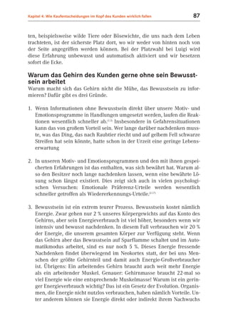 Kapitel 4: Wie Kaufentscheidungen im Kopf des Kunden wirklich fallen    87


ten, beispielsweise wilde Tiere oder Bösewichte, die uns nach dem Leben
trachteten, ist der sicherste Platz dort, wo wir weder von hinten noch von
der Seite angegriffen werden können. Bei der Platzwahl bei Luigi wird
diese Erfahrung unbewusst und automatisch aktiviert und wir besetzen
sofort die Ecke.

Warum das Gehirn des Kunden gerne ohne sein Bewusst-
sein arbeitet
Warum macht sich das Gehirn nicht die Mühe, das Bewusstsein zu infor-
mieren? Dafür gibt es drei Gründe.

1. Wenn Informationen ohne Bewusstsein direkt über unsere Motiv- und
   Emotionsprogramme in Handlungen umgesetzt werden, laufen die Reak-
   tionen wesentlich schneller ab.(1.3) Insbesondere in Gefahrensituationen
   kann das von großem Vorteil sein. Wer lange darüber nachdenken muss-
   te, was das Ding, das nach Raubtier riecht und auf gelbem Fell schwarze
   Streifen hat sein könnte, hatte schon in der Urzeit eine geringe Lebens-
   erwartung

2. In unseren Motiv- und Emotionsprogrammen und den mit ihnen gespei-
   cherten Erfahrungen ist das enthalten, was sich bewährt hat. Warum al-
   so den Besitzer noch lange nachdenken lassen, wenn eine bewährte Lö-
   sung schon längst existiert. Dies zeigt sich auch in vielen psychologi-
   schen Versuchen: Emotionale Präferenz-Urteile werden wesentlich
   schneller getroffen als Wiedererkennungs-Urteile.(2.17)

3. Bewusstsein ist ein extrem teurer Prozess. Bewusstsein kostet nämlich
   Energie. Zwar gehen nur 2 % unseres Körpergewichts auf das Konto des
   Gehirns, aber sein Energieverbrauch ist viel höher, besonders wenn wir
   intensiv und bewusst nachdenken. In diesem Fall verbrauchen wir 20 %
   der Energie, die unserem gesamten Körper zur Verfügung steht. Wenn
   das Gehirn aber das Bewusstsein auf Sparflamme schaltet und im Auto-
   matikmodus arbeitet, sind es nur noch 5 %. Dieses Energie fressende
   Nachdenken findet überwiegend im Neokortex statt, der bei uns Men-
   schen der größte Gehirnteil und damit auch Energie-Großverbraucher
   ist. Übrigens: Ein arbeitendes Gehirn braucht auch weit mehr Energie
   als ein arbeitender Muskel. Genauer: Gehirnmasse braucht 22-mal so
   viel Energie wie eine entsprechende Muskelmasse! Warum ist ein gerin-
   ger Energieverbrauch wichtig? Das ist ein Gesetz der Evolution. Organis-
   men, die Energie nicht nutzlos verbrauchen, haben nämlich Vorteile. Un-
   ter anderem können sie Energie direkt oder indirekt ihrem Nachwuchs
 