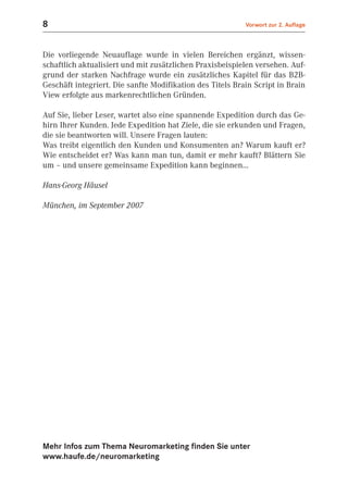 8                                                          Vorwort zur 2. Auflage



Die vorliegende Neuauflage wurde in vielen Bereichen ergänzt, wissen-
schaftlich aktualisiert und mit zusätzlichen Praxisbeispielen versehen. Auf-
grund der starken Nachfrage wurde ein zusätzliches Kapitel für das B2B-
Geschäft integriert. Die sanfte Modifikation des Titels Brain Script in Brain
View erfolgte aus markenrechtlichen Gründen.

Auf Sie, lieber Leser, wartet also eine spannende Expedition durch das Ge-
hirn Ihrer Kunden. Jede Expedition hat Ziele, die sie erkunden und Fragen,
die sie beantworten will. Unsere Fragen lauten:
Was treibt eigentlich den Kunden und Konsumenten an? Warum kauft er?
Wie entscheidet er? Was kann man tun, damit er mehr kauft? Blättern Sie
um – und unsere gemeinsame Expedition kann beginnen…

Hans-Georg Häusel

München, im September 2007




Mehr Infos zum Thema Neuromarketing finden Sie unter
www.haufe.de/neuromarketing
 