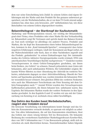 90                                                  Teil 1: Warum Kunden kaufen



dem war seine Entscheidung kein Zufall: In seinem Gehirn sind eigene Er-
fahrungen mit der Marke und dem Produkt für ihn genauso unbewusst ge-
speichert, wie die Werbebotschaften, die er vor dem TV-Gerät sitzend aufge-
nommen hat, ohne dass sein bewusstes „Ich“ mitbekommen hat, wie diese
Botschaften von seinem Gehirn abgespeichert wurden.

Bekanntheitsgrad – der Startknopf der Kaufautomatik
Marketing- und Werbespezialisten wissen, wie wichtig der Bekanntheits-
grad einer Firma, eines Produktes oder einer Marke für den Verkaufserfolg
ist. Bekanntheit sorgt für Vertrauen und spricht damit das Balance-System
an. Fast noch wichtiger ist allerdings ein anderer Prozess. Produkte und
Marken, die im Kopf des Konsumenten einen hohen Bekanntheitsgrad ha-
ben, kommen in den „Kauf-Automatik-Speicher“, vorausgesetzt dass keine
negativen Erfahrungen vorliegen. Läuft der Konsument am Regal vorbei, ist
die Wahrscheinlichkeit sehr hoch, dass er ohne Nachdenken zugreift und
das Produkt „gedankenlos“ in seinen Einkaufswagen legt. Der Automatik-
modus des Gehirns inklusive Energiesparmodus wurde erstmals 1994 vom
amerikanischen Neurobiologen Raichle nachgewiesen.(4.26) Zunächst wurden
Versuchspersonen in einen Gehirn-Tomographen geschoben, um ihnen
beim Denken „ins Gehirn“ zu schauen. Danach präsentierte man Listen mit
bekannten, aber auch unbekannten Wörtern. Die Gehirnbilder zeigten: Be-
kannte Wörter führten zu einer Absenkung der Aktivität im vorderen Neo-
kortex, unbekannte dagegen zu einer Aktivitätserhöhung. Obwohl der Neo-
kortex auf Sparmodus geschaltet war, wurden trotzdem die bekannten Wör-
ter wesentlich besser erinnert. Den gleichen Effekt des vorderen Neokortex
wies auch das Münsteraner Forscherteam um Peter Kenning mit dem Ge-
hirn-Tomographen nach.(12.4) Anstatt Wörter wurden den Versuchspersonen
Kaffeemarken präsentiert, die ihnen bekannt bzw. unbekannt waren. Das
Ergebnis: Bei bekannten Marken wurde der vordere Neokortex in den Spar-
modus geschaltet. In den Kapiteln 8 und 12 werden wir uns mit der Unter-
suchung von Kenning et al. nochmals etwas näher beschäftigen.

Das Gehirn des Kunden hasst Werbebotschaften,
reagiert aber trotzdem darauf
Die bewusste Verarbeitung von Informationen kostet Energie und das Ge-
hirn des Konsumenten versucht deshalb, so sparsam wie möglich zu arbei-
ten. Von allen Informationen, die auf den Konsumenten einströmen, lässt
das Gehirn nur einen winzig kleinen Teil ins Bewusstsein. Die bekannte
Rechnung des verstorbenen Saarbrücker Marketingprofessors Kroeber-Riel,
dass von 100 % Information nur 1 % ins Bewusstsein gelangt, stellt sich in-
zwischen als stark übertrieben heraus. Neuroinformatiker haben folgende
 