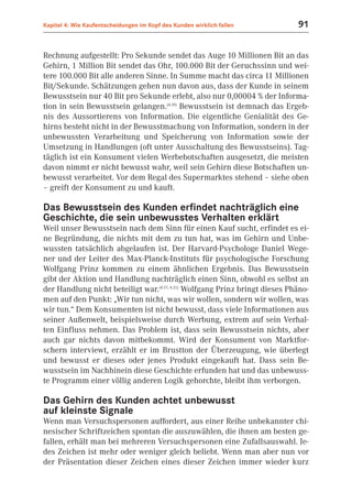 Kapitel 4: Wie Kaufentscheidungen im Kopf des Kunden wirklich fallen         91


Rechnung aufgestellt: Pro Sekunde sendet das Auge 10 Millionen Bit an das
Gehirn, 1 Million Bit sendet das Ohr, 100.000 Bit der Geruchssinn und wei-
tere 100.000 Bit alle anderen Sinne. In Summe macht das circa 11 Millionen
Bit/Sekunde. Schätzungen gehen nun davon aus, dass der Kunde in seinem
Bewusstsein nur 40 Bit pro Sekunde erlebt, also nur 0,00004 % der Informa-
tion in sein Bewusstsein gelangen.(4.19) Bewusstsein ist demnach das Ergeb-
nis des Aussortierens von Information. Die eigentliche Genialität des Ge-
hirns besteht nicht in der Bewusstmachung von Information, sondern in der
unbewussten Verarbeitung und Speicherung von Information sowie der
Umsetzung in Handlungen (oft unter Ausschaltung des Bewusstseins). Tag-
täglich ist ein Konsument vielen Werbebotschaften ausgesetzt, die meisten
davon nimmt er nicht bewusst wahr, weil sein Gehirn diese Botschaften un-
bewusst verarbeitet. Vor dem Regal des Supermarktes stehend – siehe oben
– greift der Konsument zu und kauft.

Das Bewusstsein des Kunden erfindet nachträglich eine
Geschichte, die sein unbewusstes Verhalten erklärt
Weil unser Bewusstsein nach dem Sinn für einen Kauf sucht, erfindet es ei-
ne Begründung, die nichts mit dem zu tun hat, was im Gehirn und Unbe-
wussten tatsächlich abgelaufen ist. Der Harvard-Psychologe Daniel Wege-
ner und der Leiter des Max-Planck-Instituts für psychologische Forschung
Wolfgang Prinz kommen zu einem ähnlichen Ergebnis. Das Bewusstsein
gibt der Aktion und Handlung nachträglich einen Sinn, obwohl es selbst an
der Handlung nicht beteiligt war.(4.17; 4.21) Wolfgang Prinz bringt dieses Phäno-
men auf den Punkt: „Wir tun nicht, was wir wollen, sondern wir wollen, was
wir tun.“ Dem Konsumenten ist nicht bewusst, dass viele Informationen aus
seiner Außenwelt, beispielsweise durch Werbung, extrem auf sein Verhal-
ten Einfluss nehmen. Das Problem ist, dass sein Bewusstsein nichts, aber
auch gar nichts davon mitbekommt. Wird der Konsument von Marktfor-
schern interviewt, erzählt er im Brustton der Überzeugung, wie überlegt
und bewusst er dieses oder jenes Produkt eingekauft hat. Dass sein Be-
wusstsein im Nachhinein diese Geschichte erfunden hat und das unbewuss-
te Programm einer völlig anderen Logik gehorchte, bleibt ihm verborgen.

Das Gehirn des Kunden achtet unbewusst
auf kleinste Signale
Wenn man Versuchspersonen auffordert, aus einer Reihe unbekannter chi-
nesischer Schriftzeichen spontan die auszuwählen, die ihnen am besten ge-
fallen, erhält man bei mehreren Versuchspersonen eine Zufallsauswahl. Je-
des Zeichen ist mehr oder weniger gleich beliebt. Wenn man aber nun vor
der Präsentation dieser Zeichen eines dieser Zeichen immer wieder kurz
 