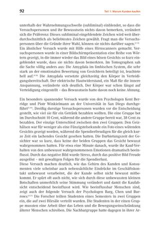 92                                                   Teil 1: Warum Kunden kaufen



unterhalb der Wahrnehmungsschwelle (subliminal) einblendet, so dass die
Versuchspersonen und ihr Bewusstsein nichts davon bemerken, verändert
sich die Präferenz: Dieses subliminal eingeblendete Zeichen wird weit über-
durchschnittlich als beliebtestes Zeichen gewählt. Fragt man die Versuchs-
personen über die Gründe ihrer Wahl, können sie nichts darüber sagen.(2.13)
Ein ähnlicher Versuch wurde mit Hilfe eines Hirnscanners gemacht. Ver-
suchspersonen wurde in einer Bildschirmpräsentation eine Reihe von Wör-
tern gezeigt, in die immer wieder das Bild eines bösen Gesichts so kurz ein-
geblendet wurde, dass sie nichts davon bemerkten. Im Tomographen sah
die Sache völlig anders aus: Die Amygdala im limbischen System, die sehr
stark an der emotionalen Bewertung von Gesichtern beteiligt ist, leuchtete
hell auf.(4.10) Die Amygdala versetzte gleichzeitig den Körper in Verteidi-
gungsbereitschaft. Der elektrische Hautwiderstand, ein Maß für die innere
Anspannung, veränderte sich deutlich. Der Körper war schon längst auf
Verteidigung eingestellt – das Bewusstsein hatte davon noch keine Ahnung.

Ein besonders spannender Versuch wurde von den Psychologen Kent Ber-
ridge und Piotr Winkielmann an der Universität in San Diego durchge-
führt(4.29). Dreißig durstige Versuchspersonen wurden vor die Entscheidung
gestellt, wie viel sie für ein Getränk bezahlen wollten. Die eine Gruppe bot
im Durchschnitt 10 Cent, während die andere Gruppe bereit war, 38 Cent zu
bezahlen. Der einzige Unterschied zwischen den zwei Gruppen: Den Geiz-
hälsen war für weniger als eine Fünzigstelsekunde ein Foto eines wütenden
Gesichts gezeigt worden, während die Spendierfreudigen für die gleich kur-
ze Zeit ein lachendes Gesicht gesehen hatten. Die Darbietungszeit der Ge-
sichter war so kurz, dass keine der beiden Gruppen das Gesicht bewusst
wahrgenommen hatten. Für etwa eine Minute danach, wurde ihr Kauf-Ver-
halten von den unbewusst wahrgenommenen Emotionen dramatisch beein-
flusst. Durch das negative Bild wurde Stress, durch das positive Bild Freude
ausgelöst – mit gewaltigen Folgen für die Spendierlust.
Diese Versuch machen deutlich, wie das Gehirn des Kunden und Konsu-
menten viele scheinbar auch nebensächliche Eindrücke im Geschäftskon-
takt unbewusst verarbeitet, die der Kunde selbst nicht bewusst mitbe-
kommt. Er spürt oft auch nicht, wie sich durch diese unbewussten kleinen
Botschaften unmerklich seine Stimmung verändert und damit die Kaufab-
sicht entscheidend beeinflusst wird. Wie beeinflussbar Menschen sind,
zeigt auch der folgende Versuch der Psychologen Barg, Chen und Bur-
rows:(4.21) Die Forscher teilten Studenten eines Semesters in zwei Gruppen
ein, die auf zwei Hörsäle verteilt wurden. Die Studenten in der einen Grup-
pe mussten eine Arbeit über das Leben und die Bewegungseinschränkung
älterer Menschen schreiben. Die Nachbargruppe hatte dagegen in ihrer Ar-
 