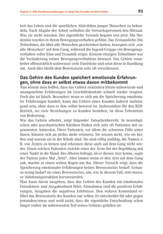 Kapitel 4: Wie Kaufentscheidungen im Kopf des Kunden wirklich fallen     93


beit das Leben und die sportlichen Aktivitäten junger Menschen zu behan-
deln. Nach Abgabe der Arbeit verließen die Versuchspersonen den Hörsaal.
Was sie nicht wussten: Der eigentliche Versuch begann erst jetzt. Die Stu-
denten wurden in ihrem Bewegungsverhalten gefilmt. Das Erstaunliche: Die
Teilnehmer, die über alte Menschen geschrieben hatten, bewegten sich „wie
alte Menschen“ auf dem Gang, während die Jugend-Gruppe ein Bewegungs-
verhalten voller Elan und Dynamik zeigte. Keinem einzigen Teilnehmer war
die Veränderung seines Bewegungsverhaltens bewusst. Das Gehirn verar-
beitet offensichtlich unbewusst viele Eindrücke und setzt diese in Handlung
um. Auch dies bleibt dem Bewusstsein sehr oft verschlossen.

Das Gehirn des Kunden speichert emotionale Erfahrun-
gen, ohne dass er selbst etwas davon mitbekommt
Nun könnte man hoffen, dass das Gehirn zumindest kleine unbewusste und
unangenehme Erfahrungen im Geschäftskontakt schnell wieder vergisst.
Doch das ist falsch. Besonders wenn es sich um die Speicherung emotiona-
ler Erfahrungen handelt, kann das Gehirn eines Kunden äußerst nachtra-
gend sein, ohne dass es ihm selbst bewusst ist. Insbesondere für den B2B-
Bereich, wo viele Beziehungen zu Kunden bestehen, ist diese Erkenntnis
von Bedeutung.
Wie das Gehirn arbeitet, zeigt folgender Tatsachenbericht. In neurologi-
schen oder psychiatrischen Kliniken finden sich sehr oft Patienten mit so-
genannten Amnesien. Diese Patienten, vor allem die schweren Fälle unter
ihnen, können sich an nichts mehr erinnern. Sie wissen nicht, wie sie hei-
ßen und warum sie in der Klinik sind. Sie sind völlig unfähig, die Namen z.
B. von Ärzten zu lernen und erkennen diese auch auf dem Gang nicht wie-
der. Einen solchen Patienten zwickte einer der Ärzte bei der Begrüßung mit
einer Nadel in die Hand. Des öfteren befragt, ob er diesen Arzt kenne, sagte
der Patient jedes Mal „Nein“. Aber immer wenn er den Arzt auf dem Gang
sah, machte er einen weiten Bogen um ihn. Dieser Versuch zeigt, dass die
Speicherung emotionaler Erfahrungen keines Bewusstseins bedarf. Genau-
so wenig bedarf sie eines Bewusstseins, um, wie in diesem Fall, eine massi-
ve Ablehnungsreaktion hervorzurufen.
Man kann davon ausgehen, dass das Gehirn des Kunden ein emotionales
Einnahmen- und Ausgabenbuch führt. Einnahmen sind die positiven Erfah-
rungen, Ausgaben die negativen Erlebnisse. Den wahren Kontostand er-
fährt das Bewusstsein des Kunden nur selten. Er entscheidet für oder gegen
jemanden/etwas und weiß nicht, dass die eigentliche Entscheidung schon
längst vorher im unbewussten Teil seines Gehirns gefallen ist.
 