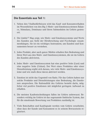 94                                                 Teil 1: Warum Kunden kaufen




 Die Essentials aus Teil 1:
 1. Neben den Vitalbedürfnissen wird das Kauf- und Konsumverhalten
    im Wesentlichen von den Big 3 Motiv- und Emotionssystemen Balan-
    ce, Stimulanz, Dominanz und ihren Submodulen im Gehirn gesteu-
    ert.

 2. Die Limbic® Map zeigt, wie Motiv- und Emotionssysteme und Werte
    des Kunden aus Sicht der Hirnforschung und Psychologie zusam-
    menhängen. Sie ist ein wichtiges Instrument, um Kunden und Kon-
    sumenten besser zu verstehen.

 3. Jedes Produkt, aber auch ganze Märkte erhalten ihre Bedeutung und
    ihren Wert aus den Motiv- und Emotionssystemen, die sie im Gehirn
    des Kunden aktivieren.

 4. Jedes Motiv- und Emotionssystem hat eine positive Seite (Lust) und
    eine negative Seite (Unlust). Der Wert eines Produktes oder einer
    Dienstleistung ergibt sich daraus, wie viele Motiv- und Emotionssys-
    teme und wie stark diese davon aktiviert werden.

 5. Emotion ist nicht das Gegenteil von Ratio. Für das Gehirn haben nur
    solche Produkte und Dienstleistungen eine Bedeutung, die Emotio-
    nen ansprechen. Die Rationalität des Gehirns besteht darin, mög-
    lichst viel positive Emotionen mit möglichst geringem Aufwand zu
    erhalten.

 6. Die meisten Kaufentscheidungen fallen im Gehirn unbewusst. Be-
    sonders wichtig im Gehirn ist das sogenannte limbische System, das
    für die emotionale Bewertung von Produkten zuständig ist.

 7. Viele Botschaften und Kaufsignale werden vom Gehirn verarbeitet,
    ohne dass der Kunde und Konsument es in seinem Bewusstsein re-
    gistriert.
 