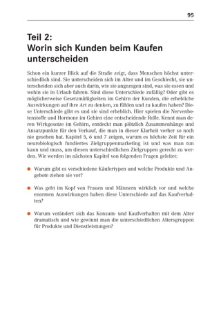 95


Teil 2:
Worin sich Kunden beim Kaufen
unterscheiden
Schon ein kurzer Blick auf die Straße zeigt, dass Menschen höchst unter-
schiedlich sind. Sie unterscheiden sich im Alter und im Geschlecht, sie un-
terscheiden sich aber auch darin, wie sie angezogen sind, was sie essen und
wohin sie in Urlaub fahren. Sind diese Unterschiede zufällig? Oder gibt es
möglicherweise Gesetzmäßigkeiten im Gehirn der Kunden, die erhebliche
Auswirkungen auf ihre Art zu denken, zu fühlen und zu kaufen haben? Die-
se Unterschiede gibt es und sie sind erheblich. Hier spielen die Nervenbo-
tenstoffe und Hormone im Gehirn eine entscheidende Rolle. Kennt man de-
ren Wirkgesetze im Gehirn, entdeckt man plötzlich Zusammenhänge und
Ansatzpunkte für den Verkauf, die man in dieser Klarheit vorher so noch
nie gesehen hat. Kapitel 5, 6 und 7 zeigen, warum es höchste Zeit für ein
neurobiologisch fundiertes Zielgruppenmarketing ist und was man tun
kann und muss, um diesen unterschiedlichen Zielgruppen gerecht zu wer-
den. Wir werden im nächsten Kapitel von folgenden Fragen geleitet:

●   Warum gibt es verschiedene Käufertypen und welche Produkte und An-
    gebote ziehen sie vor?

●   Was geht im Kopf von Frauen und Männern wirklich vor und welche
    enormen Auswirkungen haben diese Unterschiede auf das Kaufverhal-
    ten?

●   Warum verändert sich das Konsum- und Kaufverhalten mit dem Alter
    dramatisch und wie gewinnt man die unterschiedlichen Altersgruppen
    für Produkte und Dienstleistungen?
 
