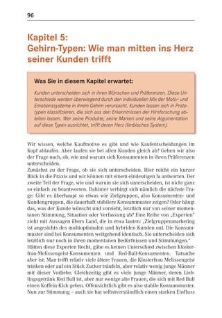 96


Kapitel 5:
Gehirn-Typen: Wie man mitten ins Herz
seiner Kunden trifft

     Was Sie in diesem Kapitel erwartet:
     Kunden unterscheiden sich in ihren Wünschen und Präferenzen. Diese Un-
     terschiede werden überwiegend durch den individuellen Mix der Motiv- und
     Emotionssysteme in ihrem Gehirn verursacht. Kunden lassen sich in Proto-
     typen klassifizieren, die sich aus den Erkenntnissen der Hirnforschung ab-
     leiten lassen. Wer seine Produkte, seine Marken und seine Argumentation
     auf diese Typen ausrichtet, trifft deren Herz (limbisches System).


Wir wissen, welche Kaufmotive es gibt und wie Kaufentscheidungen im
Kopf ablaufen. Aber laufen sie bei allen Kunden gleich ab? Gehen wir also
der Frage nach, ob, wie und warum sich Konsumenten in ihren Präferenzen
unterscheiden.
Zunächst zu der Frage, ob sie sich unterscheiden. Hier reicht ein kurzer
Blick in die Praxis und wir können mit einem eindeutigen Ja antworten. Der
zweite Teil der Frage, wie und warum sie sich unterscheiden, ist nicht ganz
so einfach zu beantworten. Dahinter verbirgt sich nämlich die nächste Fra-
ge: Gibt es überhaupt so etwas wie Zielgruppen, also Konsumenten- und
Kundengruppen, die dauerhaft stabilere Konsummuster zeigen? Oder hängt
das, was der Kunde wünscht und vorzieht, letztlich nur von seiner momen-
tanen Stimmung, Situation oder Verfassung ab? Eine Reihe von „Experten“
zieht mit Aussagen übers Land, die in etwa lauten: „Zielgruppenmarketing
ist angesichts des multioptionalen und hybriden Kunden out. Die Konsum-
muster sind bei Konsumenten weitgehend identisch. Sie unterscheiden sich
letztlich nur noch in ihren momentanen Bedürfnissen und Stimmungen.“
Hätten diese Experten Recht, gäbe es keinen Unterschied zwischen Kloster-
frau-Melissengeist-Konsumenten und Red-Bull-Konsumenten. Tatsache
aber ist: Man trifft relativ viele ältere Frauen, die Klosterfrau Melissengeist
trinken oder auf ein Stück Zucker träufeln, aber relativ wenig junge Männer
mit dieser Vorliebe. Gleichzeitig gibt es viele junge Männer, deren Lieb-
lingsgetränk Red Bull ist, aber nur wenige alte Frauen, die sich mit Red Bull
einen Koffein-Kick geben. Offensichtlich gibt es also stabile Konsummuster.
Nun zur Stimmung – auch sie hat selbstverständlich einen starken Einfluss
 