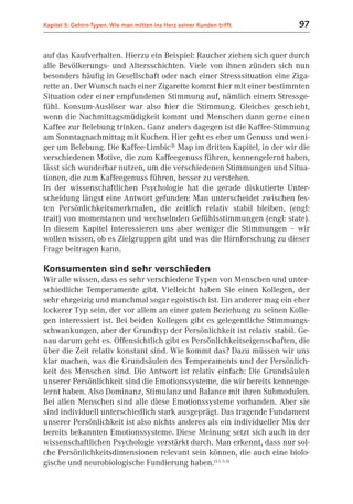 Kapitel 5: Gehirn-Typen: Wie man mitten ins Herz seiner Kunden trifft    97


auf das Kaufverhalten. Hierzu ein Beispiel: Raucher ziehen sich quer durch
alle Bevölkerungs- und Altersschichten. Viele von ihnen zünden sich nun
besonders häufig in Gesellschaft oder nach einer Stresssituation eine Ziga-
rette an. Der Wunsch nach einer Zigarette kommt hier mit einer bestimmten
Situation oder einer empfundenen Stimmung auf, nämlich einem Stressge-
fühl. Konsum-Auslöser war also hier die Stimmung. Gleiches geschieht,
wenn die Nachmittagsmüdigkeit kommt und Menschen dann gerne einen
Kaffee zur Belebung trinken. Ganz anders dagegen ist die Kaffee-Stimmung
am Sonntagnachmittag mit Kuchen. Hier geht es eher um Genuss und weni-
ger um Belebung. Die Kaffee-Limbic® Map im dritten Kapitel, in der wir die
verschiedenen Motive, die zum Kaffeegenuss führen, kennengelernt haben,
lässt sich wunderbar nutzen, um die verschiedenen Stimmungen und Situa-
tionen, die zum Kaffeegenuss führen, besser zu verstehen.
In der wissenschaftlichen Psychologie hat die gerade diskutierte Unter-
scheidung längst eine Antwort gefunden: Man unterscheidet zwischen fes-
ten Persönlichkeitsmerkmalen, die zeitlich relativ stabil bleiben, (engl:
trait) von momentanen und wechselnden Gefühlsstimmungen (engl: state).
In diesem Kapitel interessieren uns aber weniger die Stimmungen – wir
wollen wissen, ob es Zielgruppen gibt und was die Hirnforschung zu dieser
Frage beitragen kann.

Konsumenten sind sehr verschieden
Wir alle wissen, dass es sehr verschiedene Typen von Menschen und unter-
schiedliche Temperamente gibt. Vielleicht haben Sie einen Kollegen, der
sehr ehrgeizig und manchmal sogar egoistisch ist. Ein anderer mag ein eher
lockerer Typ sein, der vor allem an einer guten Beziehung zu seinen Kolle-
gen interessiert ist. Bei beiden Kollegen gibt es gelegentliche Stimmungs-
schwankungen, aber der Grundtyp der Persönlichkeit ist relativ stabil. Ge-
nau darum geht es. Offensichtlich gibt es Persönlichkeitseigenschaften, die
über die Zeit relativ konstant sind. Wie kommt das? Dazu müssen wir uns
klar machen, was die Grundsäulen des Temperaments und der Persönlich-
keit des Menschen sind. Die Antwort ist relativ einfach: Die Grundsäulen
unserer Persönlichkeit sind die Emotionssysteme, die wir bereits kennenge-
lernt haben. Also Dominanz, Stimulanz und Balance mit ihren Submodulen.
Bei allen Menschen sind alle diese Emotionssysteme vorhanden. Aber sie
sind individuell unterschiedlich stark ausgeprägt. Das tragende Fundament
unserer Persönlichkeit ist also nichts anderes als ein individueller Mix der
bereits bekannten Emotionssysteme. Diese Meinung setzt sich auch in der
wissenschaftlichen Psychologie verstärkt durch. Man erkennt, dass nur sol-
che Persönlichkeitsdimensionen relevant sein können, die auch eine biolo-
gische und neurobiologische Fundierung haben.(5.1, 5.5)
 