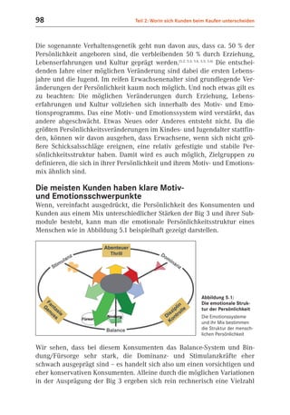 98                                   Teil 2: Worin sich Kunden beim Kaufen unterscheiden



Die sogenannte Verhaltensgenetik geht nun davon aus, dass ca. 50 % der
Persönlichkeit angeboren sind, die verbleibenden 50 % durch Erziehung,
Lebenserfahrungen und Kultur geprägt werden.(5.2; 5.3; 5.4, 5.5; 5.6) Die entschei-
denden Jahre einer möglichen Veränderung sind dabei die ersten Lebens-
jahre und die Jugend. Im reifen Erwachsenenalter sind grundlegende Ver-
änderungen der Persönlichkeit kaum noch möglich. Und noch etwas gilt es
zu beachten: Die möglichen Veränderungen durch Erziehung, Lebens-
erfahrungen und Kultur vollziehen sich innerhalb des Motiv- und Emo-
tionsprogramms. Das eine Motiv- und Emotionssystem wird verstärkt, das
andere abgeschwächt. Etwas Neues oder Anderes entsteht nicht. Da die
größten Persönlichkeitsveränderungen im Kindes- und Jugendalter stattfin-
den, können wir davon ausgehen, dass Erwachsene, wenn sich nicht grö-
ßere Schicksalsschläge ereignen, eine relativ gefestigte und stabile Per-
sönlichkeitsstruktur haben. Damit wird es auch möglich, Zielgruppen zu
definieren, die sich in ihrer Persönlichkeit und ihrem Motiv- und Emotions-
mix ähnlich sind.

Die meisten Kunden haben klare Motiv-
und Emotionsschwerpunkte
Wenn, vereinfacht ausgedrückt, die Persönlichkeit des Konsumenten und
Kunden aus einem Mix unterschiedlicher Stärken der Big 3 und ihrer Sub-
module besteht, kann man die emotionale Persönlichkeitsstruktur eines
Menschen wie in Abbildung 5.1 beispielhaft gezeigt darstellen.




                                                                 Abbildung 5.1:
                                                                 Die emotionale Struk-
                                                                 tur der Persönlichkeit
                                                                 Die Emotionssysteme
                                                                 und ihr Mix bestimmen
                                                                 die Struktur der mensch-
                                                                 lichen Persönlichkeit

Wir sehen, dass bei diesem Konsumenten das Balance-System und Bin-
dung/Fürsorge sehr stark, die Dominanz- und Stimulanzkräfte eher
schwach ausgeprägt sind – es handelt sich also um einen vorsichtigen und
eher konservativen Konsumenten. Alleine durch die möglichen Variationen
in der Ausprägung der Big 3 ergeben sich rein rechnerisch eine Vielzahl
 