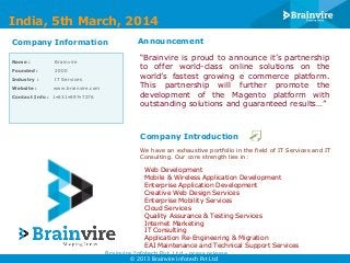 India, 5th March, 2014
Company Information
Name :

Brainvire

Founded :

2000

Industry :

IT Services

Website :

www.brainvire.com

Contact Info : 1•631•897•7276

Announcement
“Brainvire is proud to announce it’s partnership
to offer world-class online solutions on the
world’s fastest growing e commerce platform.
This partnership will further promote the
development of the Magento platform with
outstanding solutions and guaranteed results…”

Company Introduction
We have an exhaustive portfolio in the field of IT Services and IT
Consulting. Our core strength lies in:

Web Development
Mobile & Wireless Application Development
Enterprise Application Development
Creative Web Design Services
Enterprise Mobility Services
Cloud Services
Quality Assurance & Testing Services
Internet Marketing
IT Consulting
Application Re-Engineering & Migration
EAI Maintenance and Technical Support Services
Brainvire Infotech Pvt. Ltd - press release
© 2013 Brainvire Infotech Pvt Ltd

 