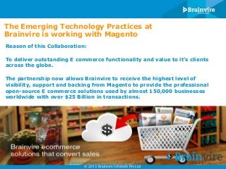The Emerging Technology Practices at
Brainvire is working with Magento
Reason of this Collaboration:
To deliver outstanding E commerce functionality and value to it’s clients
across the globe.
The partnership now allows Brainvire to receive the highest level of
visibility, support and backing from Magento to provide the professional
open-source E commerce solutions used by almost 150,000 businesses
worldwide with over $25 Billion in transactions.

Brainvire Infotech Pvt. Ltd - press release
© 2013 Brainvire Infotech Pvt Ltd

 