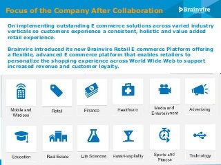 Focus of the Company After Collaboration
On implementing outstanding E commerce solutions across varied industry
verticals so customers experience a consistent, holistic and value added
retail experience.
Brainvire introduced its new Brainvire Retail E commerce Platform offering
a flexible, advanced E commerce platform that enables retailers to
personalize the shopping experience across World Wide Web to support
increased revenue and customer loyalty.

© 2013 Brainvire Infotech Pvt Ltd

 