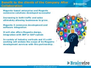 Benefit to the clients of the Company After
Collaboration
Magento-based enterprise and Magento
commerce solutions developed successful
Increasing in both traffic and sales
ultimately allowing businesses to grow.
Magento E commerce development and
software integration
It will also offers Magento design,
integration with ERP or SAP system
In variety of industry verticals and it’s still
working will widens the scope of its Magento
development services with this partnership.

Brainvire Infotech Pvt. Ltd - press release
© 2013 Brainvire Infotech Pvt Ltd

 