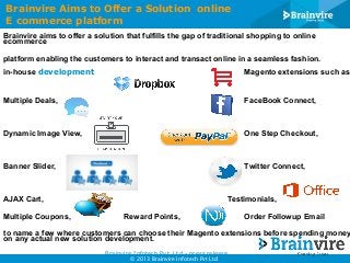 Brainvire Aims to Offer a Solution online
E commerce platform
Brainvire aims to offer a solution that fulfills the gap of traditional shopping to online
ecommerce
platform enabling the customers to interact and transact online in a seamless fashion.
in-house development

Magento extensions such as

Multiple Deals,

FaceBook Connect,

Dynamic Image View,

One Step Checkout,

Banner Slider,

Twitter Connect,

AJAX Cart,
Multiple Coupons,

Testimonials,
Reward Points,

Order Followup Email

to name a few where customers can choose their Magento extensions before spending money
on any actual new solution development.
Brainvire Infotech Pvt. Ltd - press release
© 2013 Brainvire Infotech Pvt Ltd

 
