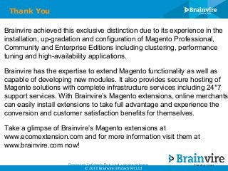Thank You
Brainvire achieved this exclusive distinction due to its experience in the
installation, up-gradation and configuration of Magento Professional,
Community and Enterprise Editions including clustering, performance
tuning and high-availability applications.

Brainvire has the expertise to extend Magento functionality as well as
capable of developing new modules. It also provides secure hosting of
Magento solutions with complete infrastructure services including 24*7
support services. With Brainvire’s Magento extensions, online merchants
can easily install extensions to take full advantage and experience the
conversion and customer satisfaction benefits for themselves.
Take a glimpse of Brainvire’s Magento extensions at
www.ecomextension.com and for more information visit them at
www.brainvire.com now!
Brainvire Infotech Pvt. Ltd - press release
© 2013 Brainvire Infotech Pvt Ltd

 