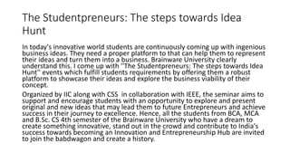 The Studentpreneurs: The steps towards Idea
Hunt
In today's innovative world students are continuously coming up with ingenious
business ideas. They need a proper platform to that can help them to represent
their ideas and turn them into a business. Brainware University clearly
understand this. I come up with ''The Studentpreneurs: The steps towards Idea
Hunt'' events which fulfill students requirements by offering them a robust
platform to showcase their ideas and explore the business viability of their
concept.
Organized by IIC along with CSS in collaboration with IEEE, the seminar aims to
support and encourage students with an opportunity to explore and present
original and new ideas that may lead them to future Entrepreneurs and achieve
success in their journey to excellence. Hence, all the students from BCA, MCA
and B.Sc. CS 4th semester of the Brainware University who have a dream to
create something innovative, stand out in the crowd and contribute to India's
success towards becoming an Innovation and Entrepreneurship Hub are invited
to join the babdwagon and create a history.
 