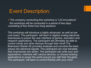 Event Description:
 The company conducting this workshop is “LI2-innovations”
this workshop will be conducted in a period of two days
consisting of four three hour long sessions
This workshop will introduce a highly advanced, as well as low
cost board. The participant will learn to digitize analog electrical
brainwaves to power the user interface of games, education and
research applications. The participant will ultimately be able to
control robots and other devices through their mind! The
Brainwave Starter Kit provided analyses and converts the brain
waves into electrical signals. The participant can now translate
their brainwaves into action. The participant can write your own
applications, interface with various devices, or choose existing
applications to power the world around you with their thoughts.
The participant will learn to control Robots with your mind.
 