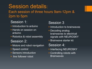 Session details:
Each session of three hours 9am-12pm &
2pm to 5pm
Session 1:
 Introduction to arduino
 Hands on session on
arduino
 Robotics & robot assembly
Session 2:
 Motors and robot navigation
 Speed control
 Sensors introduction
 line follower robot
Session 3
 Introduction to brainwaves
 Decoding analog
brainwaves to electrical
signals with NEUROSKY
 Brainwave starter kit
Session 4:
 Interfacing NEUROSKY
 Controlling robots with
Brainwaves
 