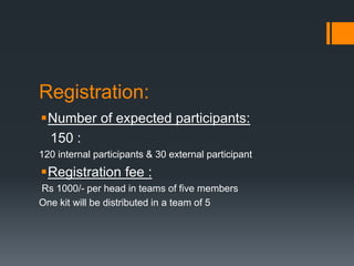 Registration:
Number of expected participants:
150 :
120 internal participants & 30 external participant
Registration fee :
Rs 1000/- per head in teams of five members
One kit will be distributed in a team of 5
 