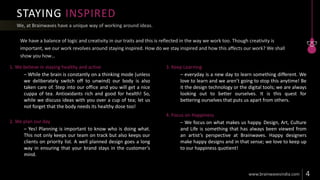 STAYING INSPIRED
1. We believe in staying healthy and active
– While the brain is constantly on a thinking mode (unless
we deliberately switch off to unwind) our body is also
taken care of. Step into our office and you will get a nice
cuppa of tea. Antioxidants rich and good for health! So,
while we discuss ideas with you over a cup of tea; let us
not forget that the body needs its healthy dose too!
2. We plan our day
– Yes! Planning is important to know who is doing what.
This not only keeps our team on track but also keeps our
clients on priority list. A well planned design goes a long
way in ensuring that your brand stays in the customer’s
mind.
3. Keep Learning
– everyday is a new day to learn something different. We
love to learn and we aren’t going to stop this anytime! Be
it the design technology or the digital tools; we are always
looking out to better ourselves. It is this quest for
bettering ourselves that puts us apart from others.
4. Focus on Happiness
– We focus on what makes us happy. Design, Art, Culture
and Life is something that has always been viewed from
an artist’s perspective at Brainwaves. Happy designers
make happy designs and in that sense; we love to keep up
to our happiness quotient!
 