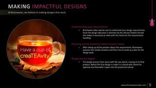 MAKING IMPACTFUL DESIGNS
Understanding your requirements:
– Brainwaves takes special care to understand your design requirements.
Since the design execution is overseen by the Jahnavi Chokshi herself,
she makes it necessary to meet with the clients for the requirements
handling.
Checking out the market in relation to your needs:
– After taking up all the pointers about the requirements, Brainwaves
assesses the market situation and then tries to build up a plan for the
design work
Design process begins:
– The design process then starts with the raw sketch; moving on to final
product. Before the final design is made it is shared with clients for
approval and thereafter it goes into the production phase.
 