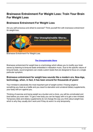 Brainwave Entrainment For Weight Loss: Train Your Brain
For Weight Loss
Brainwave Entrainment For Weight Loss
Are you self-conscious and afraid to exercise? Think yourself thin with brainwave entrainment
for weight loss.




Brainwave Entrainment For Weight Loss


                                  The Unexplainable Store

Brainwave entrainment for weight loss is a technology which allows you to modify your brain
waves by listening to binaural beats embedded in relaxation music. Due to the specific nature of
binaural beats, sound engineers can create custom beats that are designed to focus on a single
particular symptom.

Brainwave entrainment for weight loss sounds like a modern era, New-Age,
technology, when, in fact, it has been around for thousands of years!

Your mindset is absolutely the most important part of weight control. If losing weight is
something you treat as a battle and you resort to starvation and unnatural dietary supplements,
your body will turn against you.

Thinking of exercise and losing weight as a burden and a chore, you will be unmotivated and
tired before you even start. To get a new body you can be happy with is to get a new mindset.
Temporary diets and dietary supplements do not change the way you think about weight loss
which is why they usually don’t work and if they do work it is only temporarily.




                                                                                          1/3
 